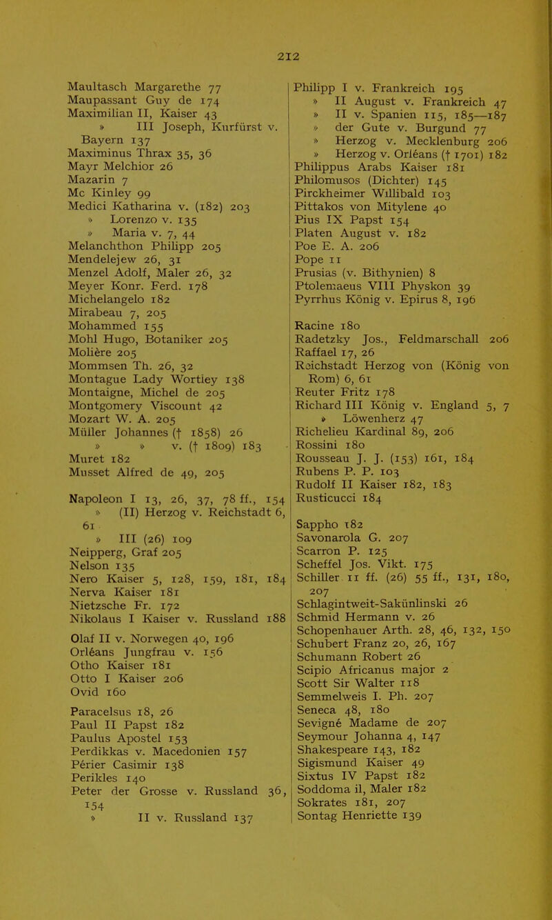 Maultasch Margarethe 77 Maupassant Guy de 174 Maximilian II, Kaiser 43 » III Joseph, Kurfürst v. Bayern 137 Maximinus Thrax 35, 36 Mayr Melchior 26 Mazarin 7 Mc Kinley 99 Medici Katharina v. (182) 203 » Lorenzo v. 135 » Maria v. 7, 44 Melanchthon Philipp 205 Mendelejew 26, 31 Menzel Adolf, Maler 26, 32 Meyer Konr. Ferd. 178 Michelangelo 182 Mirabeau 7, 205 Mohammed 155 Mohl Hugo, Botaniker 205 Moli^re 205 Mommsen Th. 26, 32 Montague Lady Wortiey 138 Montaigne, Michel de 205 Montgomery Viscount 42 Mozart W. A. 205 Müller Johannes (f 1858) 26 » >> V. (t 1809) 183 Muret 182 Musset Alfred de 49, 205 Napoleon I 13, 26, 37, 78 ff., 154 » (II) Herzog v. Reichstadt 6, 61 » III (26) 109 Neipperg, Graf 205 Nelson 135 Nero Kaiser 5, 128, 139, 181, 184 Nerva Kaiser 181 Nietzsche Fr. 172 Nikolaus I Kaiser v. Russland 188 Olaf II V. Norwegen 40, 196 Orl6ans Jungfrau v. 156 Otho Kaiser 181 Otto I Kaiser 206 Ovid 160 Paracelsus 18, 26 Paul II Papst 182 Paulus Apostel 153 Perdikkas v. Macedonien 157 Perier Casimir 138 Perikles 140 Peter der Grosse v. Russland 36, 154 » II V. Russland 137 Philipp I V. Frankreich 195 » II August V. Frankreich 47 t> II V. Spanien 115, 185—187 » der Gute v. Burgund 77 0 Herzog v. Mecklenburg 206 » Herzog v. Orleans (f 1701) 182 Philippus Arabs Kaiser 181 Philomusos (Dichter) 145 Pirckheimer Willibald 103 Pittakos von Mitylene 40 Pius IX Papst 154 Platen August v. 182 Poe E. A. 206 Pope II Prusias (v. Bithynien) 8 Ptolemaeus VIII Physkon 39 Pyrrhus König v. Epirus 8, 196 Racine 180 Radetzky Jos., Feldmarschall 206 Raffael 17, 26 Reichstädt Herzog von (König von Rom) 6, 61 Reuter Fritz 178 Richard III König v. England 5, 7 * Löwenherz 47 Richeüeu Kardinal 89, 206 Rossini 180 Rousseau J. J. (153) 161, 184 Rubens P. P. 103 Rudolf II Kaiser 182, 183 Rusticucci 184 Sappho 182 Savonarola G. 207 Scarron P. 125 Scheffel Jos. Vikt. 175 SchiUer.ii ff. (26) 55 ff., 131, 180, 207 Schlagintweit-Sakünlinski 26 Schmid Hermann v. 26 Schopenhauer Arth. 28, 46, 132, 150 Schubert Franz 20, 26, 167 Schumann Robert 26 Scipio Africanus major 2 Scott Sir Walter 118 Semmelweis I. Ph. 207 Seneca 48, 180 Sevigne Madame de 207 Seymour Johanna 4, 147 Shakespeare 143, 182 Sigismund Kaiser 49 Sixtus IV Papst 182 Soddoma il, Maler 182 Sokrates 181, 207 Sontag Henriette 139