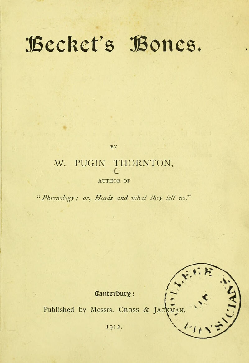 Becket’s Bones BY W. PUGIN THORNTON, C AUTHOR OF “Phrenology; or, Heads and ivhat they tell us.” Published Canterbury: by Messrs. Cross &