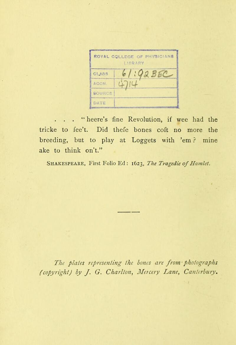 j ROYAL COLLEGE OF PHYSICIANS | LIBRARY ACCN. 1+W j SOURCE bn... . . . “ heere’s fine Revolution, if wee had the tricke to fee’t. Did thefe bones coft no more the breeding, but to play at Loggets with ’em ? mine ake to think on’t.” Shakespeare, First Folio Ed : 1623, The Tragedie of Hamlet. The plates representing the bones are from’photographs (copyright) by J. G. Charlton, Mercery Lane, Canterbury.