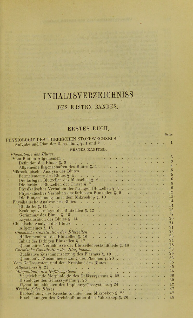 DES ERSTEN BANDES. ERSTES BUCH. Seite PHYSIOf-OGIE DES THIERISCHEN STOFFWECHSELS. Aufgabe, und Plan der Darstellung §. 1 und 2 1 ERSTES KAPITEL. Physiologie des Blutes. Vom Blut im Allgemeinen ^ Definition des Blutes §.3 ^ Allgemeine Eigenschaften des Blutes §.4 * Mikroskopische Analyse des Blutes 5 FoiTuelemente des Blutes §.5 5 Die farbigen Blutzeilen des Menschen §.6 6 Die farbigen Blutzellen der Tliiere §.7 8 Physikairsches Verhalten der farbigen Blutzellen §.8 9 Pbysikahsehes Verhalten der farblosen Blnlzcllcn §.9 12 Die Blutgerinnung unter dem Mikroskop §.10 13 Physikalische Analyse des Blutes 14: ßlutfarbc §.11 14: Senkungsvermögen der Blutzellen §. 12 . . . . 16 Gerinmmg des Blutes §.13 17 Krystallisation des Blutes §.14 20 Chemische Analyse des Blutes 21 Allgemeines §.15 21 Chemische Constilulion der Blutzellen .-23 Hüllenmembran der Blutzellen §.16 23 Inhalt der farbigen Blutzellen §.17 24 Quantitative Verhältnisse der Biutzellenbestaudtheile §.18 28 Chemische Constitution des Blutplasmas 29 Qualitative Zusammensetzung des Plasmas §.19 29 Quantitative Zusammensetzung des Plasmas §.20 33 Vom Gefässsystem und dem Kreislauf des Blutes 35 Allgemeines %. 21 35 Morphologie des Gefässsyslems 36 Vergleichende Morphologie des Gefässsyslems §.22 36 Histiologie des Gefässsyslems §.23 39 Eigenthümlichkeiten des Capillargefässsyslems § 24 42 Kreislauf des Blutes 47 Beobachtung des Kreislaufs unter dem Mikroskop §.25 47 Erscheinungen des Kreislaufs imter dem Mikroskop §.26 48