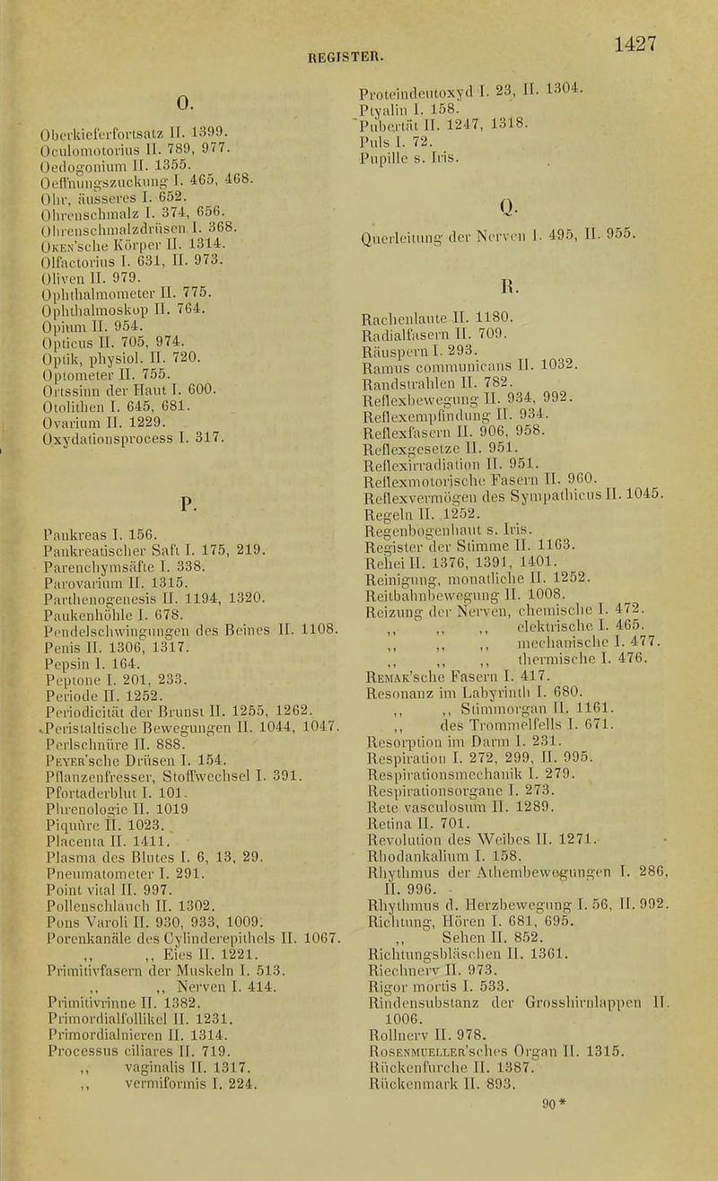 0. Obt'i'kieferfovtsatz II. 1399. Oculoniotorius II. 789, 977. üedogoniiim II. 1355. Oett'mmsszuckiini^-1. 465, 4G8. Olli-, äusseres I. 652. Olirciisclimalz I. 374, 656. Ohrensclinialzclniscn I. 368. ÜKEN'sche Körper II. 1314. Olfactorins I. 631, II. 973. Oliven II. 979. Oplitlialmometer II. 775. Ophthalmoskup II. 7G4. Opium II. 954. Opticus II. 705, 974. Optik, physiol. II. 720. Optometer II. 755. Ortssinn der Haut I. 600. Otolitlien I. 645, 681. Ovarium II. 1229. üxydalionsprocess I. 317. P. Pankreas I. 156. Pankreatisclier Saft I. 175, 219. Parenchymsäfte I. 338. Parovarium II. 1315. Parthenogenesis II. 1194, 1320. Paukenhöhle I. 678. Pendelscinvingiuigen des Beines II. 1108. Penis II. 1306, 1317. Pepsin I. 164. Peptone I. 201, 233. Periode II. 1252. Periodicität der Brunst II. 1255, 1262. .Pcristahischc Bewegungen II. 1044, 1047. Perlschnüre II. 888. PiiVERsclie Drüsen I. 154. Pflanzenfresser, Stoffwechsel I. 391. Pfortaderbhit I. 101. Phrenologie II. 1019 Piquüre II. 1023. Placenta II. 1411. Plasma des Blutes I. 6, 13. 29. Pneinnatometer I. 291. Point vital II. 997. Pollcnschlauch II. 1302. Pons Varoli II. 930, 933, 1009. Porenkanäle des Cylinderepitliels II. 1067. ,, Eies II. 1221. Primitivfasern der Muskeln I. 513. ,, Nerven I. 414. Primitivrinnc II. 1382. Primordialfollikel II. 1231. Primordialnieren II. 1314. Processus ciliares II. 719. vaginalis II. 1317. ,, vermiformis I. 224. Proteindeutoxyd I. 23, II. 1304. Ptyahn I. 158. Pubertät II. 1247, 1318. Puls I. 72. Pupille s. Iris. Qucrleilung der Nerven 1. 495, II. 955. R. Rachenlaute II. 1180. Radialfaseru II. 709. Räuspern I. 293. Raiinis communicans II. 1032. Randsirahlen II. 782. Reflexbewegung II. 934, 992. Rellexempfindung II. 934. Reflexfascrn II. 906, 958. Reflexgcsetzc II. 951. Reflexirradiation II. 951. Rellexmotorische Fasern II. 960. Rcflexvermögen des Sympathieus II. 1045. Regeln II. 1252. Regenbogenhant s. Iris. Register der Stimme II. 1103. Reiieill. 1376, 1391, 1401. Reinigung, monatliche II. 1252. Reilbahnbewegung II. 1008. Reizung der Nerven, chemische I. 472. elektrische I. 465. ,, ,, mechairische I. 477. ,, thermische I. 476. REMAK'sche Fasern I. 417. Resonanz im Labyrinth I. 680. ,, ,, Stimmorgan II. 1161. des Trommelfells I. 671. Resorption im Darm 1. 231. Respiration I. 272, 299, II. 995. Respirationsmechanik I. 279. Respirationsorgane I. 273. Rete vasculosum II. 1289. Retina II. 701. Revokition des Weibes II. 1271. Rhodankalium I. 158. Rhytlmnis der Athembewogungen I. 286, II. 996. Rhythmus d. Herzbewegung I. 56, II. 992. Richtung-, Hören I. 681, 695. Sehen U. 852. Riclitungsbläschen II. 1361. Riechnerv II. 973. Rigor mortis I. 533. Rindensubstanz der Grossliirnlappen II. 1006. Rollnerv II. 978. RosENMUELLEa'sches Organ II. 1315. Rückenfurche II. 1387. Rückenmark II. 893. 90*