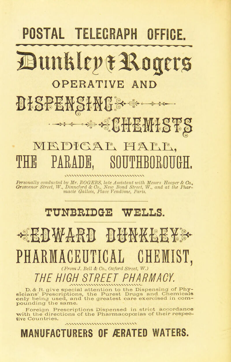 POSTAL TELECRAPS OFFICE Bttnfclej>$ Ho gets OPERATIVE AND o «>—j-<-< - —»>-§ O ■4* THE PARADE, S0UTHB0R0M ■ Personally conducted by Mr. ROGERS, late Assistant with Messrs Hooper & Co., Grosvenor Street, XV., Dinncford & Co., New Bond Street, XV., and at the Phar- macie Gallois, Place VendOme, Paris. TUNBRIDGE WELLS. PHARMACEUTICAL CHEMIST, (From J. Bell <Sc Co., Oxford Street, XV.) THE HIGH STREET PHARMA GY. D. & R. give special attention to the Dispensing of Phy- sicians’ Prescriptions, the Purest Drugs and Chemicals only being used, and the greatest care exercised in com- pounding the same. Foreign Prescriptions Dispensed in strict accordance •with the directions of the Pharmacopoeias of their respec- tive Countries. MANUFACTURERS OF /ERATED WATERS.
