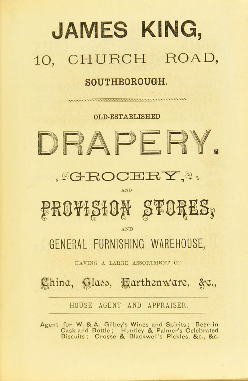 JAMES ICING, 10, CHURCH ROAD, SOUTHBOROUGH. OLD-ESTABLISHED UGKRO AND AND GENERAL FURNISHING WAREHOUSE, HAVING A LARGE ASSORTMENT OF fjhina, fjflada, Earthenware, Spc., HOUSE AGENT AND APPRAISER. Agent for W. & A. Gilbey’s Wines and Spirits; Beer in Cask and Bottle; Huntley & Palmer’s Celebrated Biscuits; Crosse & Blackwell’s Pickles, &c., &c.