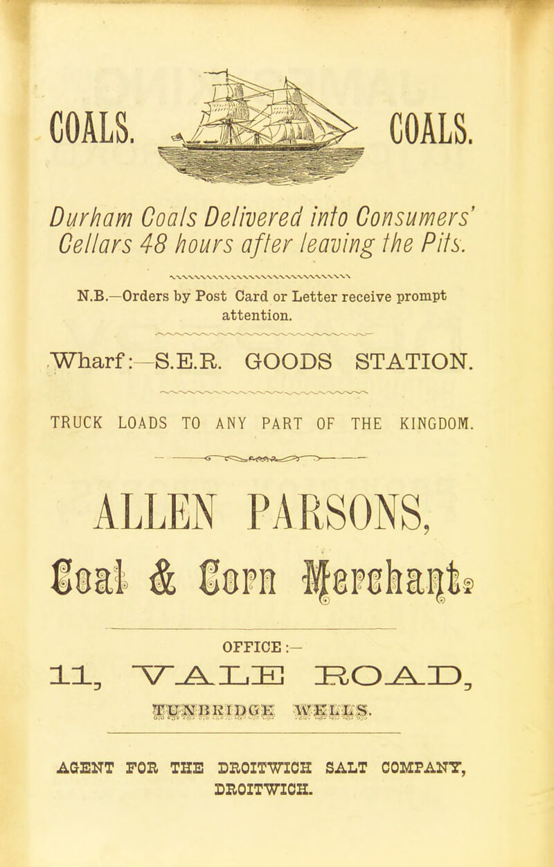 COALS. COALS. Durham Coals Delivered info Consumers’ Cellars 48 hours after leaving Ihe Pits. N.B.—Orders by Post Card or Letter receive prompt attention. Wharf: -8.E.R. GOODS STATION. TRUCK LOADS TO ANY PART OF THE KINGDOM. ALLEN is&l & OFFICE UPP BRIDGE W| LES. AGENT FOE THE DEOITWICH SALT COMPANY, DEOITWICH.