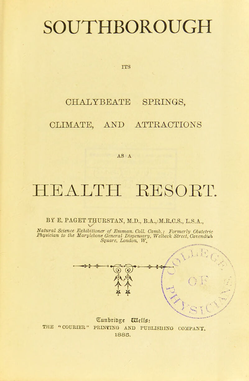 SOUTHBOROUGH ITS CHALYBEATE SPRINGS, CLIMATE, AND ATTRACTIONS AS A HEALTH RESORT BfE. PAGET THURSTAN, M.D., B.A.,iH.R.C.S., L.S.A., \S Natural Science Exhibitioner of Emman. Coll. Camb.; Formerly Obstetric Physician to the Marylcbone General Dispensary, Welbeck Street, Cavendish Square, London, IP. / \ >3 ; f ■w it H * * y;. V n . , • tJTunbritijje JUelte: THIi '•COURIER” PRINTING- AND PUBLISHING COMPANY. 1885. { } i;v