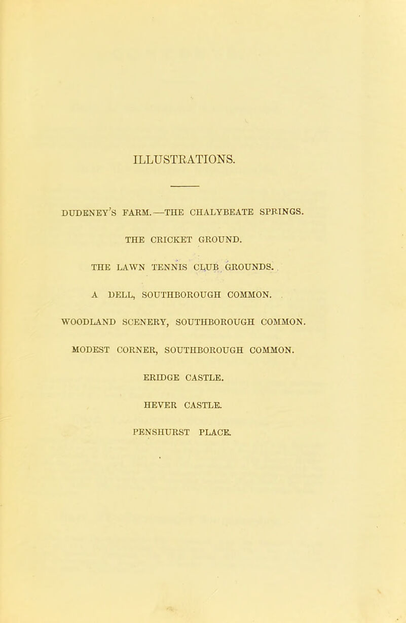 ILLUSTRATIONS. DUDENEY’s FARM.—THE CHALYBEATE SPRINGS. THE CRICKET GROUND. THE LAWN TENNIS CLUB GROUNDS. A DELL, SOUTHBOROUGH COMMON. WOODLAND SCENERY, SOUTHBOROUGH COMMON. MODEST CORNER, SOUTHBOROUGH COMMON. ERIDGE CASTLE. HEVER CASTLE. PENSHURST PLACE.