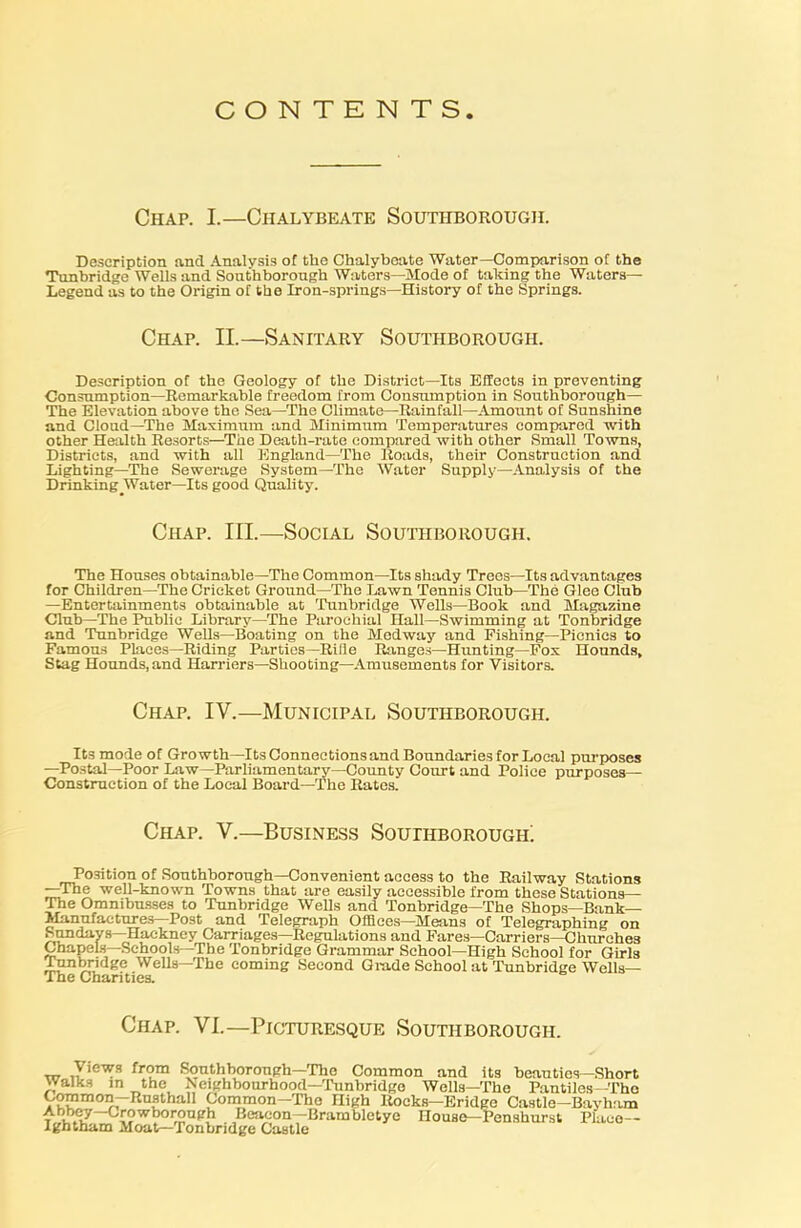 CONTENTS Chap. I.—Chalybeate Southborough. Description and Analvsis of the Chalybeate Water—Comparison of the Tunbridge Wells and Southborough Waters—Mode of taking the Waters— Legend as to the Origin of the Iron-springs—History of the Springs. Chap. II.—Sanitary Southborough. Description of the Geology of the District—Its Effects in preventing Consumption—Remarkable freedom from Consumption in Southborough— The Elevation above the Sea—The Climate—Rainfall—Amount of Sunshine and Cloud—The Maximum and Minimum Temperatures compared with other Health Resorts—The Death-rate compared with other Small Towns, Districts, and with all England—The Roads, their Construction and Lighting—The Sewerage System—The Water Supply—Analysis of the Drinking Water—Its good Quality. Chap. III.—Social Southborough. The Houses obtainable—The Common—Its shady Trees—Its advantages for Children—The Cricket Ground—The Lawn Tennis Club—The Glee Club —Entertainments obtainable at Tunbridge Wells—Book and Magazine Club—The Public Library—The Parochial Hall—Swimming at Tonbridge and Tunbridge Wells—Boating on the Medway and Fishing—Picnics to Famous Places—Riding Parties—Riiie Ranges—Hunting—Fox Hounds, Stag Hounds, and Harriers—Shooting—Amusements for Visitors. Chap. IV.—Municipal Southborough. Its mode of Growth—Its Connections and Boundaries for Local purposes —Postal—Poor Law—Parliamentary—County Court and Police purposes— Construction of the Local Board—The Rates. Chap. V.—Business Southborough; Position of Southborongh—Convenient access to the Railway Stations —The well-known Towns that are easily accessible from these Stations— The Ommbnsses to Tunbridge Wells and Tonbridge—The Shops—Bank- Manufactures—Post and Telegraph Offices—Means of Telegraphing on Sundays—Hackney Carriages—Regulations and Fares—Carriers—Churches Chapels—Schools—The Tonbridge Grammar School—High School for Girls Tunbridge Wells—The coming Second Glade School at Tunbridge Wells— The Charities. Chap. VI.—Picturesque Southborough. \ iews from Southborough—The Common and its beauties—Short walks in the Neighbourhood—Tunbridge Wells—The Pantiles—The Common—Rusthail Common—The nigh Rocks—Bridge Castle—Bayham Abbey—Crowborough Beacon—Brambletye House—Penshurst Place— Ightham Moat—Tonbridge Castle