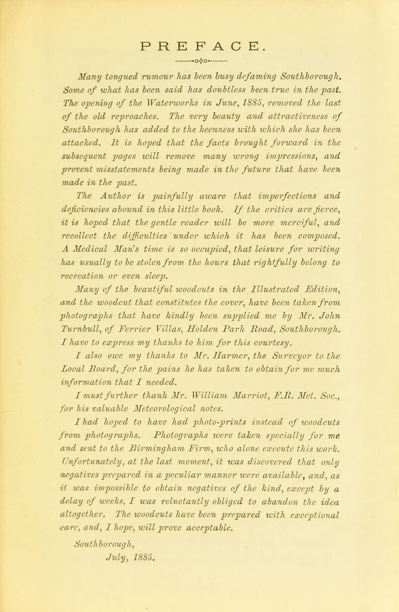 PREFACE. -*o^o** Many tongued rumour lias been busy defaming Southborough. Some of what has been said has doubtless been true in the past. The opening of the Waterworks in June, 18S5, removed the last of the old reproaches. The very beauty and attractiveness of Southborough has added to the keenness with which she has been attacked. It is hoped that the facts brought forward in the subsequent pages will remove many wrong impressions, and prevent misstatements being made in the future that have been made in the past. The Author is painfully aware that imperfections and deficiencies abound in this little book. If the critics arc fierce, it is hoped that the gentle reader will be more merciful, and recollect the difficulties under which it has been composed. A Medical Man's time is so occupied, that leisure for writing has usually to be stolen from the hours that rightfully belong to recreation or even sleep. Many of the beautiful woodcuts in the Illustrated Edition, and the woodcut that constitutes the cover, have been taken from photographs that have kindly been supplied me by Mr. John Turnbull, of Ferrier Villas, Holden Park Road, Southborough. I have to express my thanks to him for this courtesy. I also owe my thanks to Mr. Harmer, the Surveyor to the Local Board, for the pains he has taken to obtain for me much information that I needed. I must fu rther thank Mr. William Marriot, F.R. Met. Soc., for his valuable Meteorological notes. I had hoped to have had photo-prints instead of woodcuts from photographs. Photographs were taken specially for me and sent to the Birmingham Firm, who alone execute this work. Unfortunately, at the last moment, it was discovered that only negatives prepared in a peculiar manner were available, and, as it was impossible to obtain negatives of the kind, except by a delay of weeks, I was reluctantly obliged to abandon the idea altogether. The woodcuts have been prepared with exceptional care, and, I hope, will prove acceptable. Southborough, July, 1885.