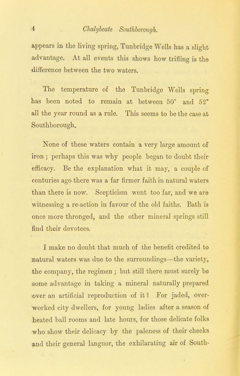 appears in the living spring, Tunbridge Wells has a slight advantage. At all events this shows how trifling is the difference between the two waters. The temperature of the Tunbridge Wells spring has been noted to remain at between 50° and 52'“ all the year round as a rule. This seems to be the case at Soutliborough. None of these waters contain a very large amount of iron ; perhaps this was why people began to doubt their efficacy. Be the explanation what it may, a couple of centuries ago there was a far firmer faith in natural waters than there is now. Scepticism went too far, and we are witnessing a re-action in favour of the old faiths. Bath is once more thronged, and the other mineral springs still find their devotees. I make no doubt that much of the benefit credited to natural waters was due to the surroundings—the variety, the company, the regimen ; but still there must surely be some advantage in taking a mineral naturally prepared over an artificial reproduction of it? For jaded, over- worked city dwellers, for young ladies after a season of heated ball rooms and late hours, for those delicate folks who show their delicacy by the paleness of their cheeks and their general languor, the exhilarating air of South-