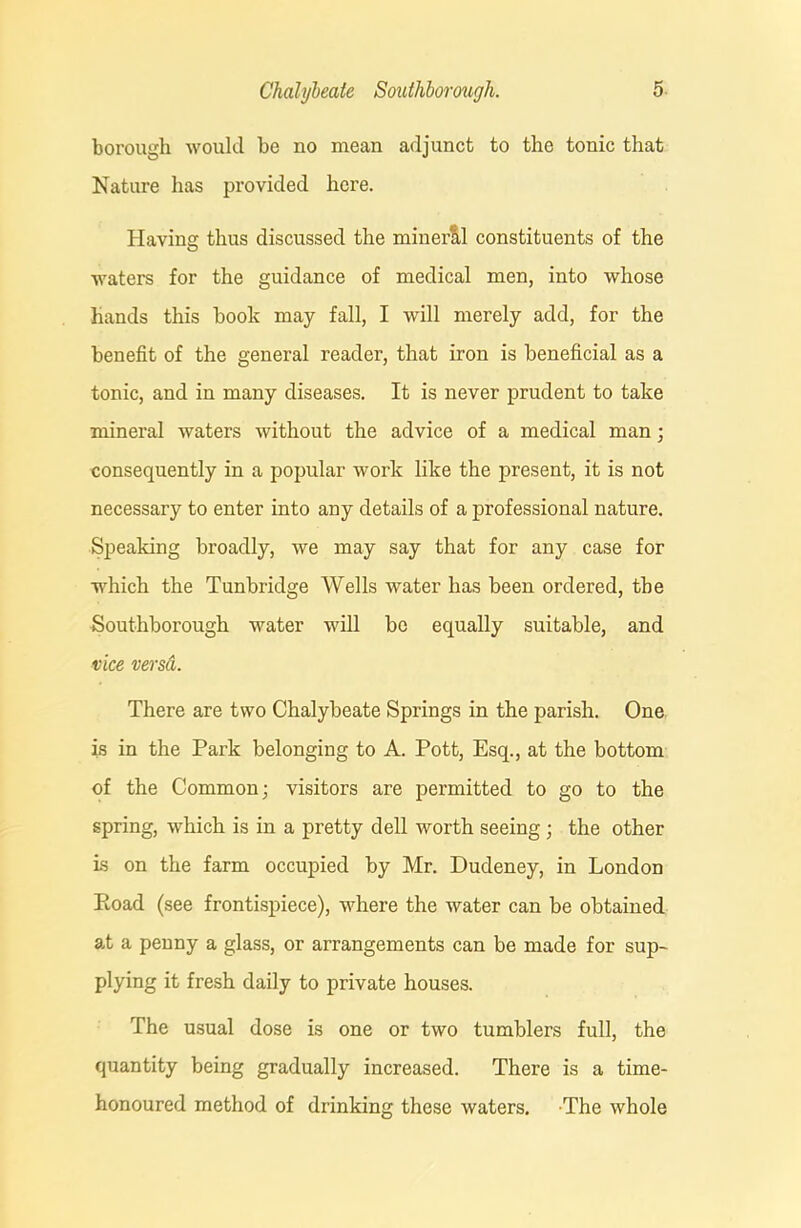borough would be no mean adjunct to the tonic that Nature has provided here. Having thus discussed the minerll constituents of the waters for the guidance of medical men, into whose hands this book may fall, I will merely add, for the benefit of the general reader, that iron is beneficial as a tonic, and in many diseases. It is never prudent to take mineral waters without the advice of a medical man; consequently in a popular work like the present, it is not necessary to enter into any details of a professional nature. Speaking broadly, we may say that for any case for which the Tunbridge Wells water has been ordered, the Southborough water will be equally suitable, and vice versa. There are two Chalybeate Springs in the parish. One is in the Park belonging to A. Pott, Esq., at the bottom of the Common; visitors are permitted to go to the spring, which is in a pretty dell worth seeing ; the other is on the farm occupied by Mr. Dudeney, in London Road (see frontispiece), where the water can be obtained at a penny a glass, or arrangements can be made for sup- plying it fresh daily to private houses. The usual dose is one or two tumblers full, the quantity being gradually increased. There is a time- honoured method of drinking these waters. The whole