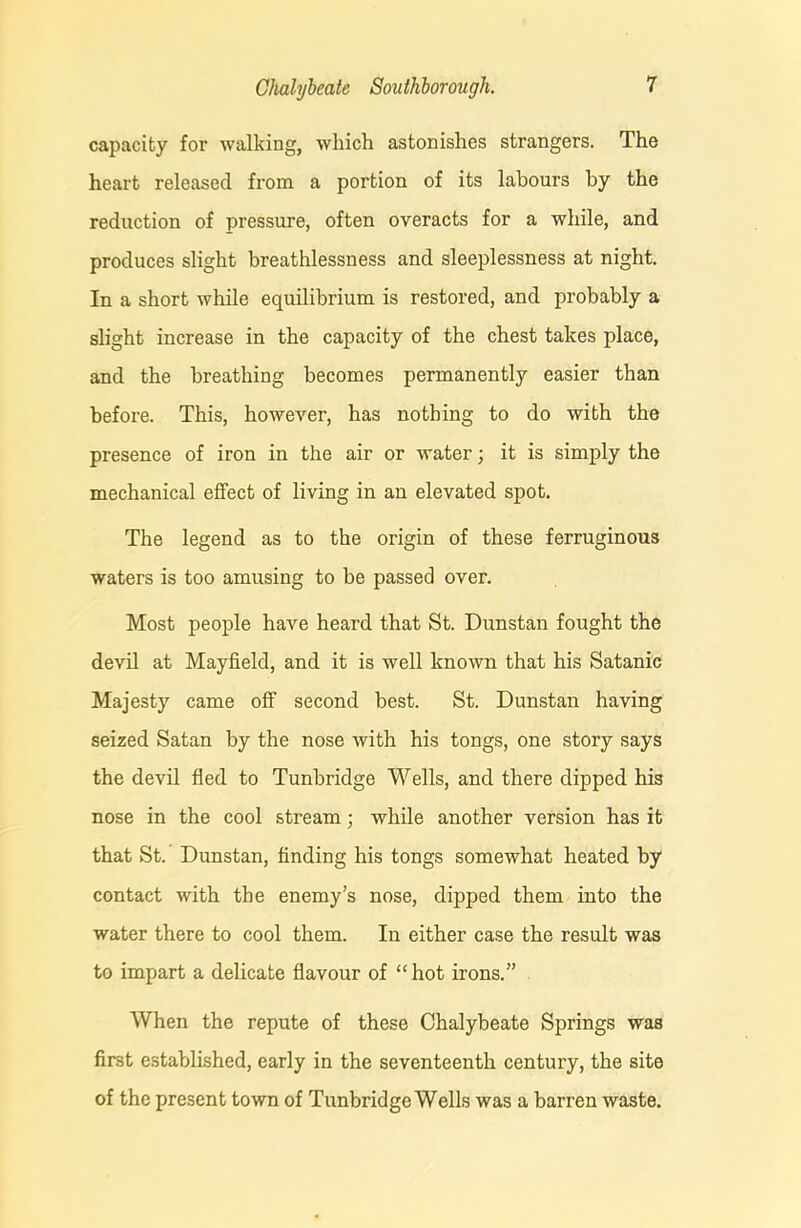 capacity for walking, which astonishes strangers. The heart released from a portion of its labours by the reduction of pressure, often overacts for a while, and produces slight breathlessness and sleeplessness at night. In a short while equilibrium is restored, and probably a slight increase in the capacity of the chest takes place, and the breathing becomes permanently easier than before. This, however, has nothing to do with the presence of iron in the air or water; it is simply the mechanical effect of living in an elevated spot. The legend as to the origin of these ferruginous waters is too amusing to be passed over. Most people have heard that St. Dunstan fought the devil at Mayfield, and it is well known that his Satanic Majesty came off second best. St. Dunstan having seized Satan by the nose with his tongs, one story says the devil fled to Tunbridge Wells, and there dipped his nose in the cool stream; while another version has it that St. Dunstan, finding his tongs somewhat heated by contact with the enemy’s nose, dipped them into the water there to cool them. In either case the result was to impart a delicate flavour of “hot irons.” When the repute of these Chalybeate Springs was first established, early in the seventeenth century, the site of the present town of Tunbridge Wells was a barren waste.