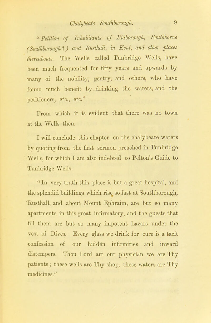 “ Petition of Inhabitants of Bidborough, Soulhborne (Southborough 1) and Rusthall, in Kent, and other places thereabouts. The Wells, called Tunbridge Wells, have been much frequented for fifty years and upwards by many of the nobility, gentry, and others, who have found much benefit by drinking the waters, and the petitioners, etc., etc.” From which it is evident that there was no town at the Wells then. I will conclude this chapter on the chalybeate waters by quoting from the first sermon preached in Tunbridge Wells, for which I am also indebted to Pel ton’s Guide to Tunbridge Wells. “ In very truth this place is but a great hospital, and the splendid buildings which rise so fast at Southborough, 'Rusthall, and about Mount Ephraim, are but so many apartments in this great infirmatory, and the guests that fill them are but so many impotent Lazars under the vest of Dives. Every glass we drink for cure is a tacit confession of our hidden infirmities and inward distempers. Thou Lord art our physician we are Thy patients; these wells are Thy shop, these waters are Thy medicines.”