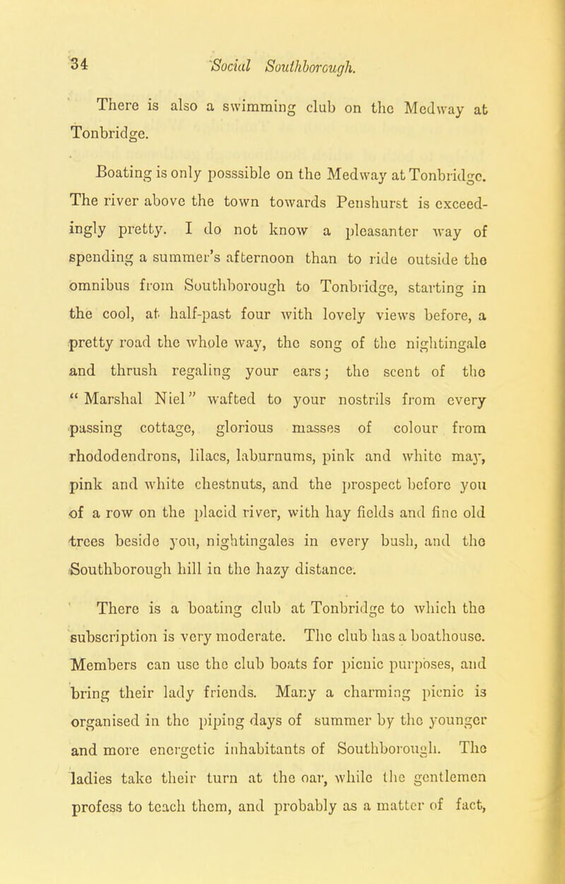 There is also a swimming club on the Medway at Tonbridge. Boating is only posssiblc on the Medway at Tonbridge. The river above the town towards Penshurst is exceed- ingly pretty. I do not know a pleasanter way of spending a summer’s afternoon than to ride outside the omnibus from Southborough to Tonbridge, starting in the cool, at half-past four with lovely views before, a pretty road the whole way, the song of the nightingale and thrush regaling your ears; the scent of the “Marshal Niel” wafted to your nostrils from every passing cottage, glorious masses of colour from rhododendrons, lilacs, laburnums, pink and white may, pink and white chestnuts, and the prospect before you of a row on the placid river, with hay fields and fine old trees beside you, nightingales in every bush, and the Southborough hill in the hazy distance. There is a boating club at Tonbridge to which the subscription is very moderate. The club has a boathouse. Members can use the club boats for picnic purposes, and bring their lady friends. Many a charming picnic is organised in the piping days of summer by the younger and more energetic inhabitants of Southborough. The ladies take their turn at the oar, while the gentlemen profess to teach them, and probably as a matter of fact,