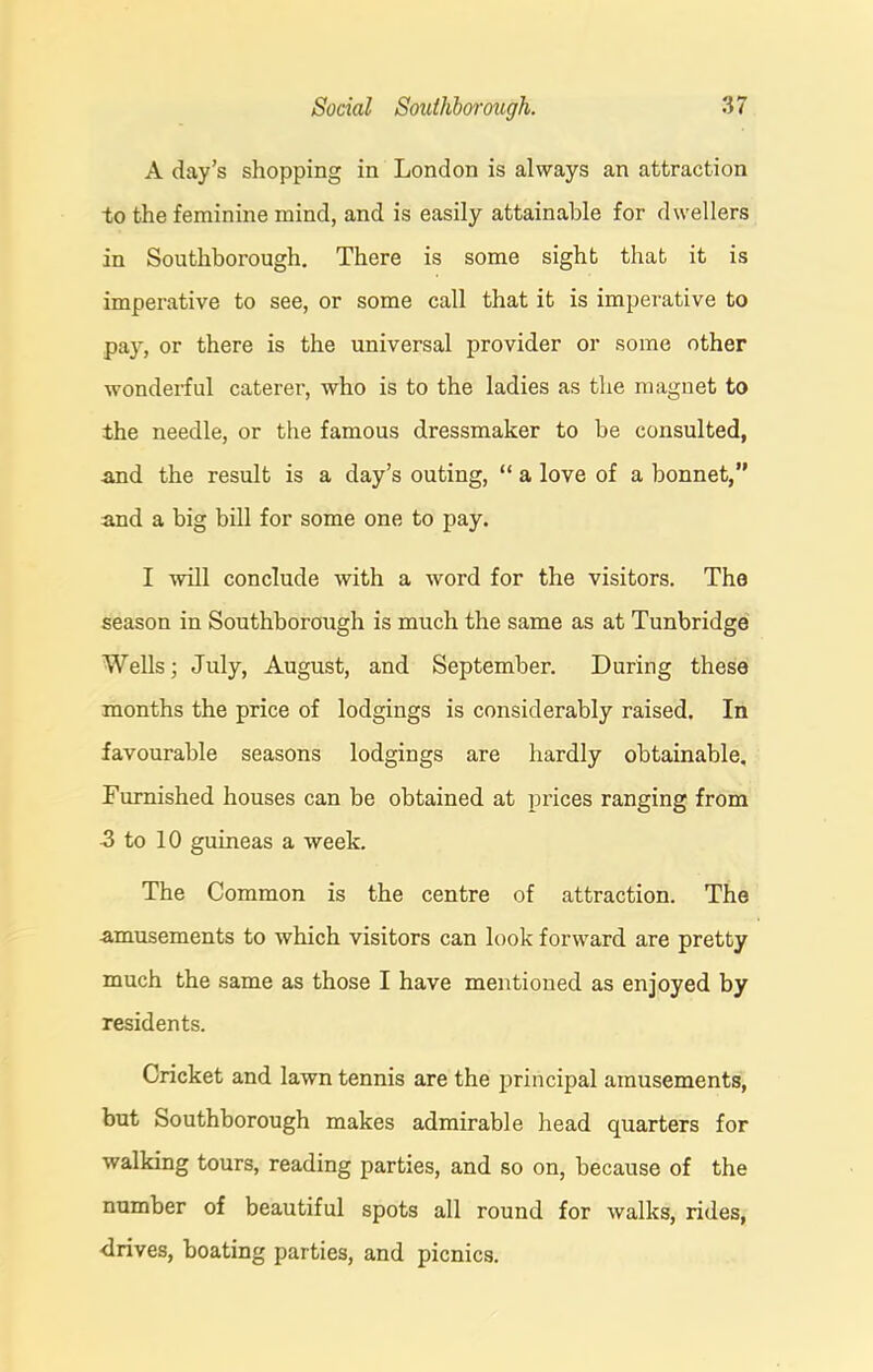 A day’s shopping in London is always an attraction to the feminine mind, and is easily attainable for dwellers in Southborough. There is some sight that it is imperative to see, or some call that it is imperative to pay, or there is the universal provider or some other wonderful caterer, who is to the ladies as the magnet to the needle, or the famous dressmaker to be consulted, -and the result is a day’s outing, “ a love of a bonnet,” and a big bill for some one to pay. I will conclude with a word for the visitors. The season in Southborough is much the same as at Tunbridge Wells; July, August, and September. During these months the price of lodgings is considerably raised. In favourable seasons lodgings are hardly obtainable. Furnished houses can be obtained at prices ranging from 3 to 10 guineas a week. The Common is the centre of attraction. The amusements to which visitors can look forward are pretty much the same as those I have mentioned as enjoyed by residents. Cricket and lawn tennis are the principal amusements, but Southborough makes admirable head quarters for walking tours, reading parties, and so on, because of the number of beautiful spots all round for walks, rides, drives, boating parties, and picnics.