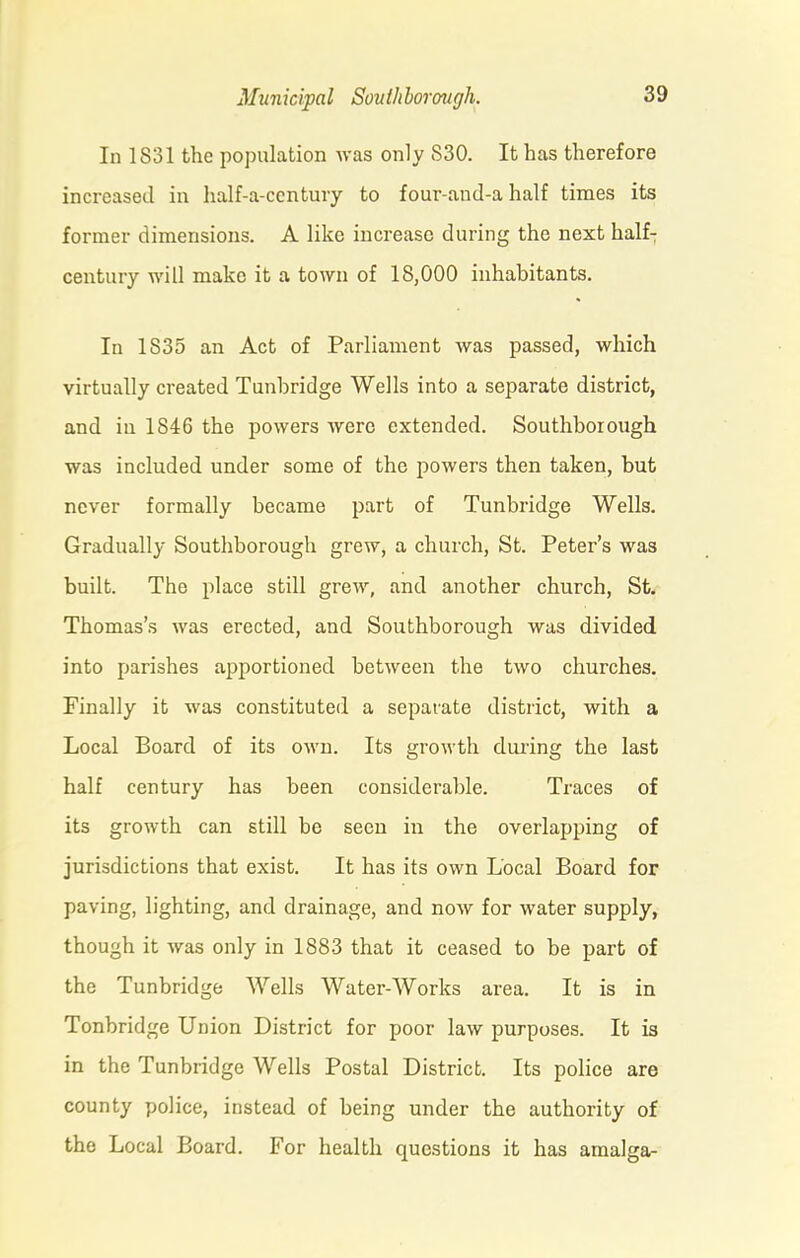 In 1831 the population was only S30. It has therefore increased in half-a-ccntury to four-and-a half times its former dimensions. A like increase during the next half- century will make it a town of 18,000 inhabitants. In 1S35 an Act of Parliament was passed, which virtually created Tunbridge Wells into a separate district, and in 1846 the powers were extended. Southborough was included under some of the powers then taken, but never formally became part of Tunbridge Wells. Gradually Southborough grew, a chui'ch, St. Peter’s was built. The place still grew, and another church, St. Thomas’s was erected, and Southborough was divided into parishes apportioned between the two churches. Finally it was constituted a separate district, with a Local Board of its own. Its growth during the last half century has been considerable. Traces of its growth can still be seen in the overlapping of jurisdictions that exist. It has its own Local Board for paving, lighting, and drainage, and now for water supply, though it was only in 1883 that it ceased to be part of the Tunbridge Wells Water-Works area. It is in Tonbridge Union District for poor law purposes. It is in the Tunbridge Wells Postal District. Its police are county police, instead of being under the authority of the Local Board. For health questions it has amalga-