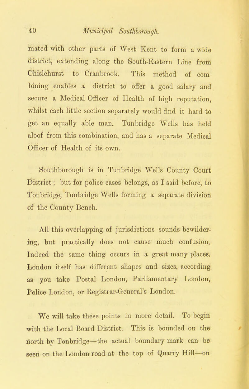 mated with other parts of West Kent to form a wide district, extending along the South-Eastern Line from Chislehurst to Cranbrook. This method of com bining enables a district to offer a good salary and secure a Medical Officer of Health of high reputation, whilst each little section separately would find it hard to get an equally able man. Tunbridge Wells has held aloof from this combination, and has a separate Medical Officer of Health of its own. Southborough is in Tunbridge Wells County Court District; but for police cases belongs, as I said before, to Tonbridge, Tunbridge Wells forming a separate division of the County Bench. All this overlapping of jurisdictions sounds bewilder- ing, but practically does not cause much confusion. Indeed the same thing occurs in a great many places. London itself has different shapes and sizes, according as you take Postal London, Parliamentary London, Police London, or Registrar-General’s London. We will take these points in more detail. To begin with the Local Board District. This is bounded on the north by Tonbridge—the actual boundary mark can be seen on the London x'oad at the top of Quarry Hill—on