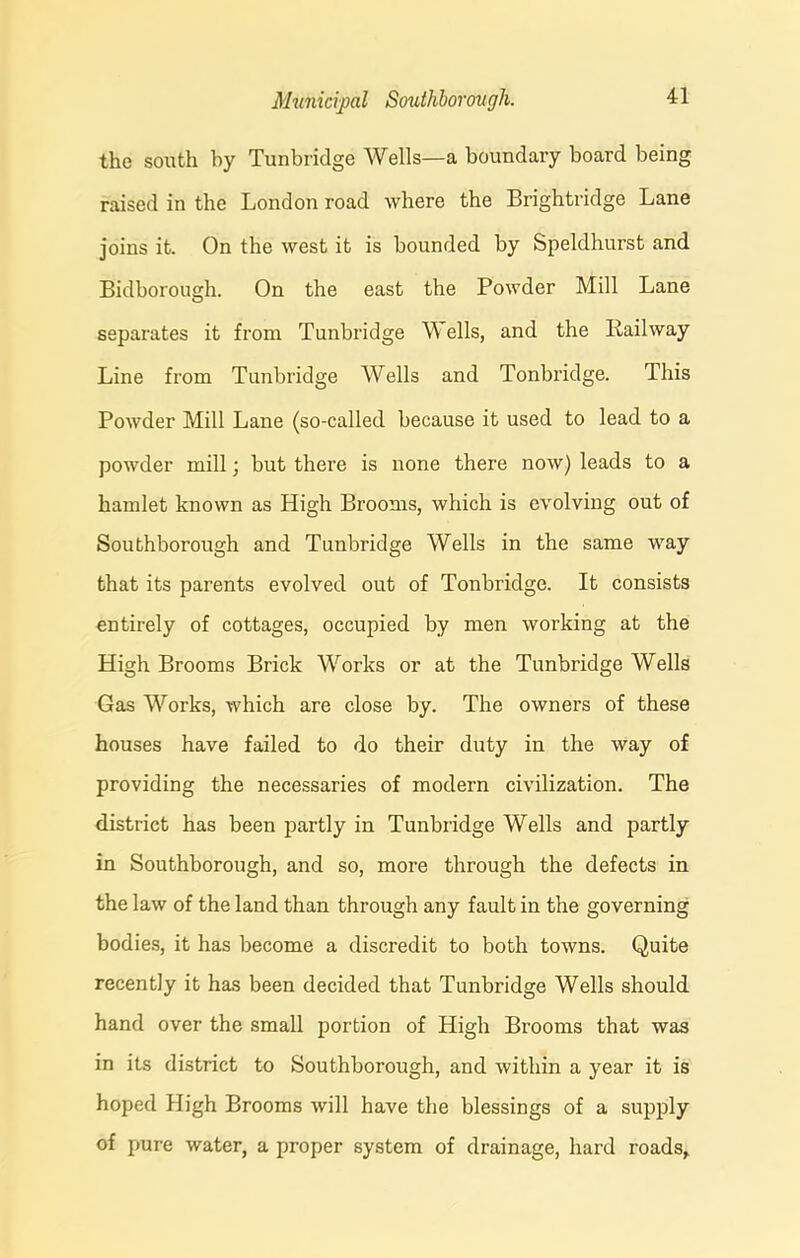 the south by Tunbridge Wells—a boundary board being raised in the London road where the Brightridge Lane joins it. On the west it is bounded by Speldhurst and Bidborough. On the east the Powder Mill Lane separates it from Tunbridge Wells, and the Railway Line from Tunbridge Wells and Tonbridge. This Powder Mill Lane (so-called because it used to lead to a powder mill; but there is none there now) leads to a hamlet known as High Brooms, which is evolving out of Southborough and Tunbridge Wells in the same way that its parents evolved out of Tonbridge. It consists entirely of cottages, occupied by men working at the High Brooms Brick Works or at the Tunbridge Wells Gas Works, which are close by. The owners of these houses have failed to do their duty in the way of providing the necessaries of modern civilization. The district has been partly in Tunbridge Wells and partly in Southborough, and so, more through the defects in the law of the land than through any fault in the governing bodies, it has become a discredit to both towns. Quite recently it has been decided that Tunbridge Wells should hand over the small portion of High Brooms that was in its district to Southborough, and within a year it is hoped High Brooms will have the blessings of a supply of pure water, a proper system of drainage, hard roads.