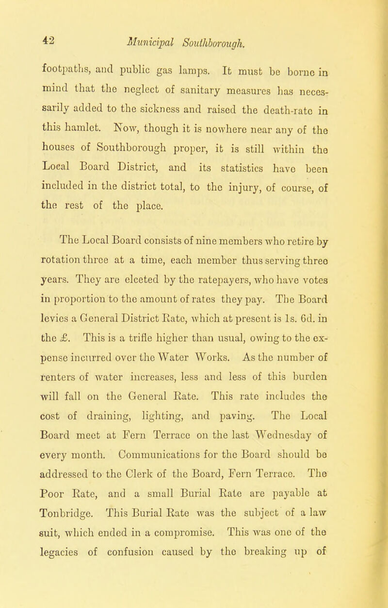 footpaths, and public gas lamps. It must be borne in mind that the neglect of sanitary measures lias neces- sarily added to the sickness and raised the death-rate in this hamlet. Now, though it is nowhere near any of the houses of Southborough proper, it is still within the Local Board District, and its statistics have been included in the district total, to the injury, of course, of the rest of the place. The Local Board consists of nine members who retire by rotation three at a time, each member thus serving three years. They are elceted by the ratepayers, who have votes in proportion to the amount of rates they pay. The Board levies a General District Rate, which at present is Is. 6d. in the £. This is a trifle higher than usual, owing to the ex- pense incurred over the Water Works. As the number of renters of water increases, less and less of this burden will fall on the General Rate. This rate includes the cost of draining, lighting, and paving. The Local Board meet at Fern Terrace on the last Wednesday of every month. Communications for the Board should be addressed to the Clerk of the Board, Fern Terrace. The Poor Rate, and a small Burial Rate are payable at Tonbridge. This Burial Rate was the subject of a law suit, which ended in a compromise. This was one of the legacies of confusion caused by the breaking up of
