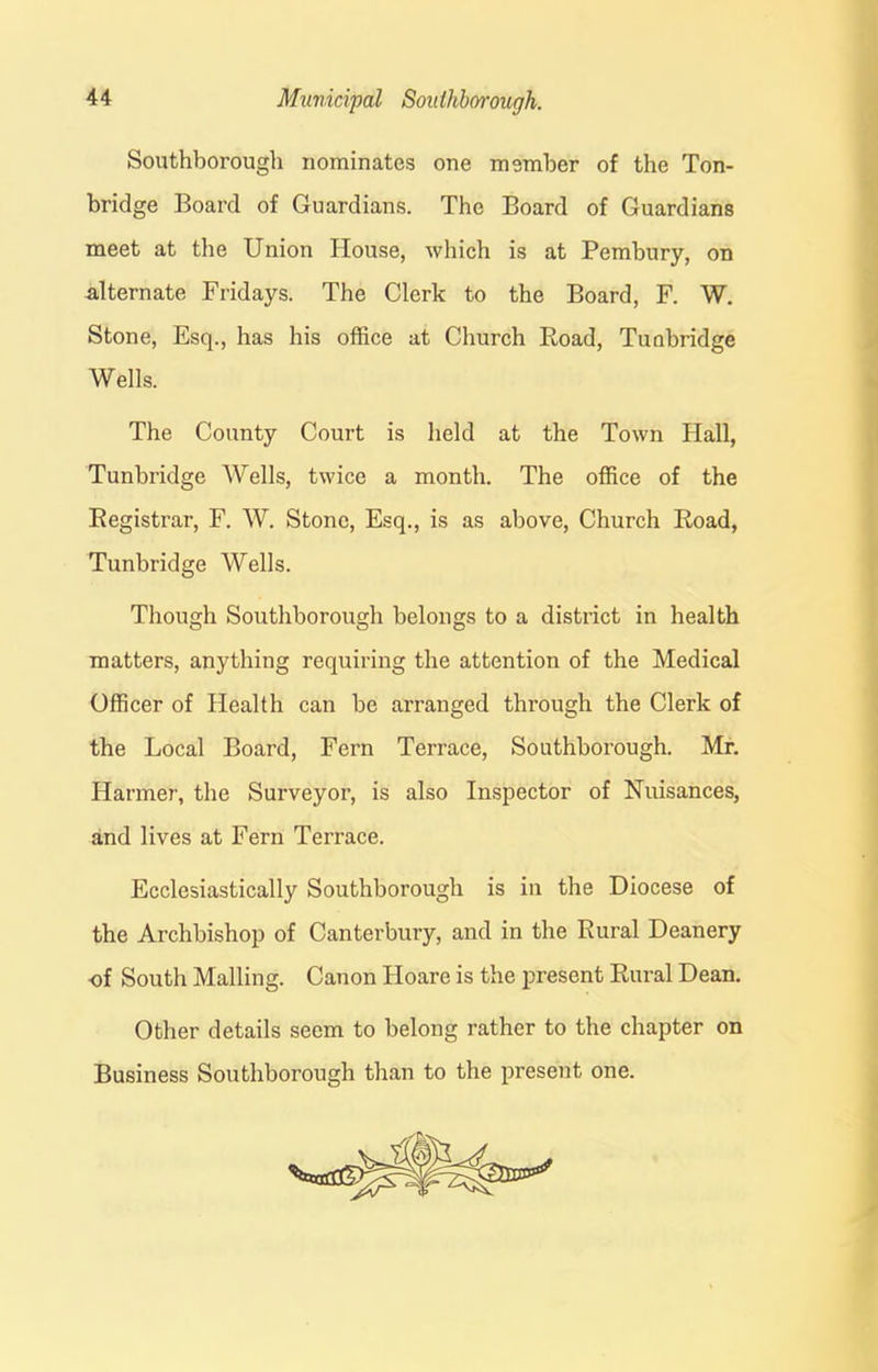 Southborough nominates one member of the Ton- bridge Board of Guardians. The Board of Guardians meet at the Union House, which is at Pembury, on -alternate Fridays. The Clerk to the Board, F. W. Stone, Esq., has his office at Church Road, Tuabridge Wells. The County Court is held at the Town Hall, Tunbridge Wells, twice a month. The office of the Registrar, F. W. Stone, Esq., is as above, Church Road, Tunbridge Wells. Though Southborough belongs to a district in health matters, anything requiring the attention of the Medical Officer of Health can be arranged through the Clerk of the Local Board, Fern Terrace, Southborough. Mr. Harmer, the Surveyor, is also Inspector of Nuisances, and lives at Fern Terrace. Ecclesiastically Southborough is in the Diocese of the Archbishop of Canterbury, and in the Rural Deanery -of South Mailing. Canon Hoare is the present Rural Dean. Other details seem to belong rather to the chapter on Business Southborough than to the present one.