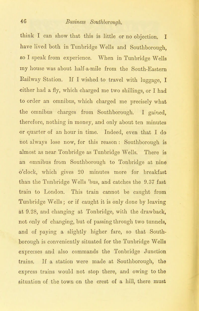 think I can show that this is little or no objection. I have lived both in Tunbridge Wells and Southborough, so I speak from experience. When in Tunbridge Wells my house was about half-a-mile from the South-Eastern Railway Station. If I wished to travel with luggage, I either had a fly, which charged me two shillings, or I had to order an omnibus, which charged me precisely what the omnibus charges from Southborough. I gained, therefore, nothing in money, and only about ten minutes or quarter of an hour in time. Indeed, even that I do not always lose now, for this reason : Southborough is almost as near Tonbridge as Tunbridge Wells. There is an omnibus from Southborough to Tonbridge at nine o’clock, which gives 20 minutes more for breakfast than the Tunbridge Wells ’bus, and catches the 9.37 fast train to London. This train cannot be caught from Tunbridge Wells; or if caught it is only done by leaving at 9.28, and changing at Tonbridge, with the drawback, not only of changing, but of passing through two tunnels, and of paying a slightly higher fare, so that South- borough is conveniently situated for the Tunbridge Wells expresses and also commands the Tonbridge Junction trains. If a station were made at Southborough, the express trains would not stop there, and owing to the situation of the town on the crest of a hill, there must