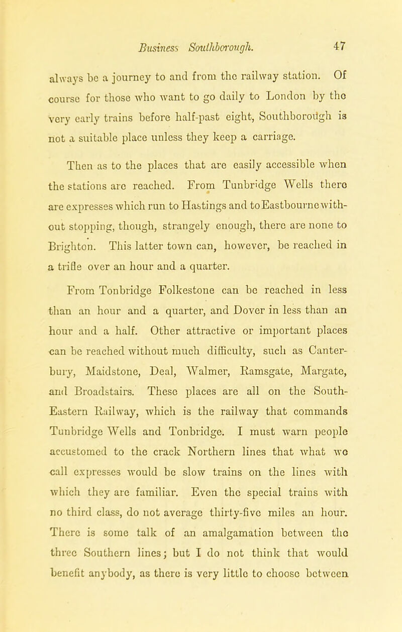 always be a journey to and from the railway station. Of course for those who want to go daily to London by tho very early trains before half-past eight, Southbororigh is not a suitable place unless they keep a carriage. Then as to the places that are easily accessible when the stations are reached. From Tunbridge Wells thero are expresses which run to Hastings and toEastbournewith- out stopping, though, strangely enough, there are none to Brighton. This latter town can, however, be reached in a trifle over an hour and a quarter. From Tonbridge Folkestone can be reached in less than an hour and a quarter, and Dover in less than an hour and a half. Other attractive or important places can be reached without much difficulty, such as Canter- bury, Maidstone, Deal, Walmer, Ramsgate, Margate, and Broadstairs. These places are all on the South- Eastern Railway, which is the railway that commands Tunbridge Wells and Tonbridge. I must warn people accustomed to the crack Northern lines that what wo call expresses would be slow trains on the lines with which they are familiar. Even the special trains with no third class, do not average thirty-five miles an hour. There is some talk of an amalgamation between tho three Southern lines; but I do not think that would benefit anybody, as thero is very little to choose between