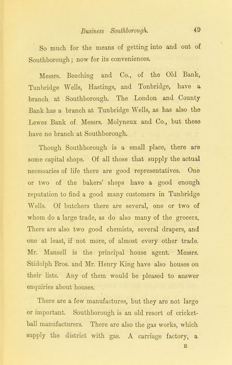 So much for the means of getting into and out of Southborough; now for its conveniences. Messrs. Beeching and Co., of the Old Bank, Tunbridge Wells, Hastings, and Tonbridge, have a branch at Southborough. The London and County Bank has a branch at Tunbridge Wells, as has also the Lewes Bank of Messrs. Molyneux and Co., but these have no branch at Southborough. Though Southborough is a small place, there are some capital shops. Of all those that supply the actual necessaries of life there are good representatives. One or two of the bakers’ shops have a good enough reputation to find a good many customers in Tunbridge Wells. Of butchers there are several, one or two of whom do a large trade, as do also many of the grocers. There are also two good chemists, several drapers, and one at least, if not more, of almost every other trade. Mr. Mansell is the principal house agent. Messrs. Stidolph Bros, and Mr. Henry King have also houses on their lists. Any of them would be pleased to answer enquiries about houses. There are a few manufactures, but they are not large or important. Southborough is an old resort of cricket- ball manufacturers. There are also the gas works, which supply the district with gas. A carriage factory, a E