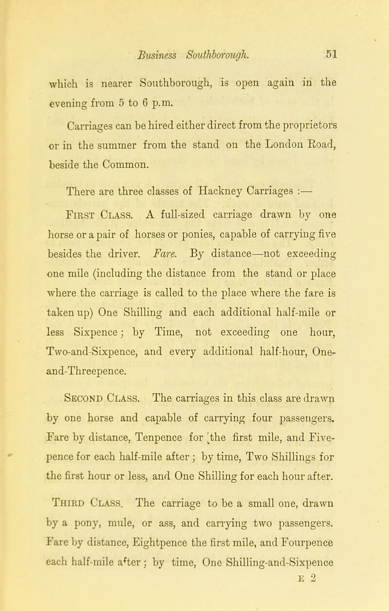 which is nearer Southborough, is open again in the evening from 5 to 6 p.m. Carriages can be hired either direct from the proprietors or in the summer from the stand on the London Road, beside the Common. There are three classes of Hackney Carriages :— First Class. A full-sized carriage drawn by one horse or a pair of horses or ponies, capable of carrying five besides the driver. Fare. By distance—not exceeding one mile (including the distance from the stand or place where the carriage is called to the place where the fare is taken up) One Shilling and each additional half-mile or less Sixpence; by Time, not exceeding one hour, Two-and-Sixpence, and every additional half-hour, One- and-Threepence. Second Class. The carriages in this class are drawn by one horse and capable of carrying four passengers. Fare by distance, Tenpence for 'the first mile, and Five- pence for each half-mile after; by time, Two Shillings for the first hour or less, and One Shilling for each hour after. Third Class. The carriage to be a small one, drawn by a pony, mule, or ass, and carrying two passengers. Fare by distance, Eightpence the first mile, and Fourpence each half-mile after ■ by time, One Shilling-and-Sixpence