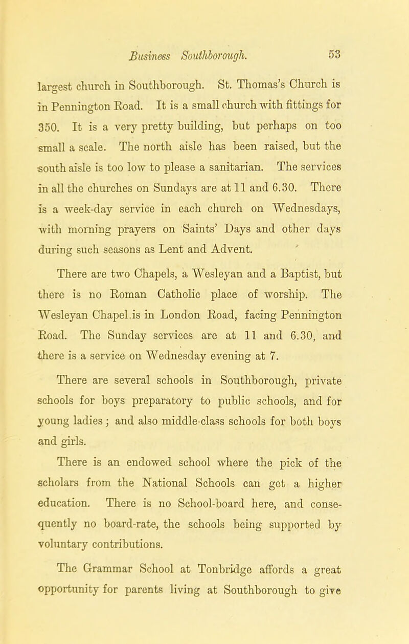 largest church in Southborough. St. Thomas’s Church is in Pennington Road. It is a small church with fittings for 350. It is a very pretty building, but perhaps on too small a scale. The north aisle has been raised, but the south aisle is too low to please a sanitarian. The services in all the churches on Sundays are at 11 and 6.30. There is a week-day service in each church on Wednesdays, with morning prayers on Saints’ Days and other days during such seasons as Lent and Advent. There are two Chapels, a Wesleyan and a Baptist, but there is no Roman Catholic place of worship. The Wesleyan Chapel is in London Road, facing Pennington Road. The Sunday services are at 11 and 6.30, and there is a service on Wednesday evening at 7. There are several schools in Southborough, private schools for boys preparatory to public schools, and for young ladies ; and also middle-class schools for both boys and girls. There is an endowed school where the pick of the scholars from the National Schools can get a higher education. There is no School-board here, and conse- quently no board-rate, the schools being supported by voluntary contributions. The Grammar School at Tonbridge affords a great opportunity for parents living at Southborough to give