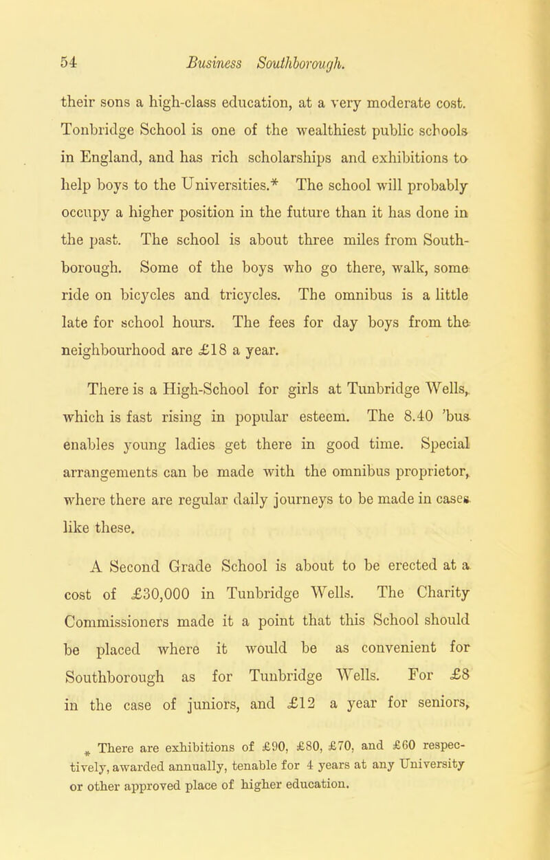 their sons a high-class education, at a very moderate cost. Tonbridge School is one of the wealthiest public schools in England, and has rich scholarships and exhibitions to help boys to the Universities.* The school will probably occupy a higher position in the future than it has done in the past. The school is about three miles from South- borough. Some of the boys who go there, walk, some ride on bicycles and tricycles. The omnibus is a little late for school hours. The fees for day boys from the neighbourhood are £18 a year. There is a High-School for girls at Tunbridge Wells, which is fast rising in popular esteem. The 8.40 ’bus enables young ladies get there in good time. Special arrangements can be made with the omnibus proprietor, where there are regular daily journeys to be made in cases like these. A Second Grade School is about to be erected at a cost of £30,000 in Tunbridge Wells. The Charity Commissioners made it a point that this School should be placed where it would be as convenient for Southborough as for Tunbridge Wells. For £8 in the case of juniors, and £12 a year for seniors. # There are exhibitions of £90, £80, £70, and £60 respec- tively, awarded annually, tenable for 4 years at any University or other approved place of higher education.