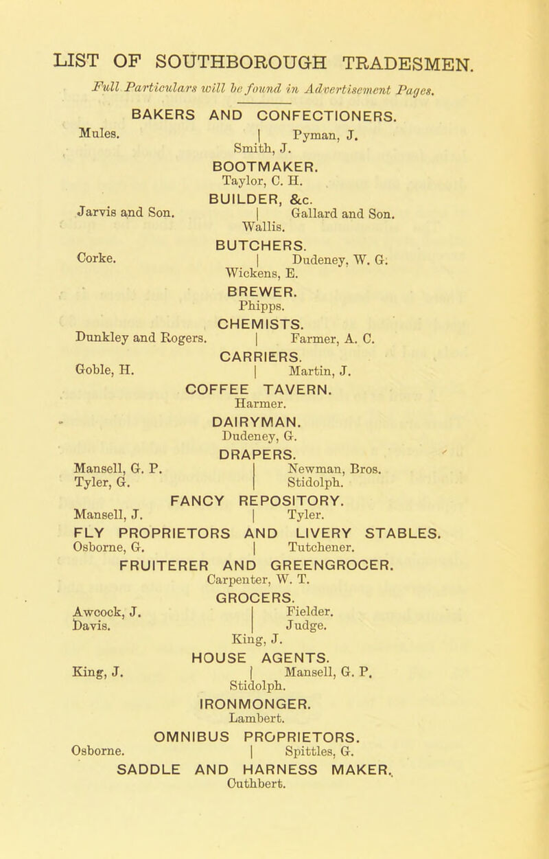LIST OF SOUTHBOROUGH TRADESMEN. Full Particulars will he found in Advertisement Pages. Jarvis and Son. Corke. BAKERS AND CONFECTIONERS. Mules. | Pyman, J. Smith, J. BOOTMAKER. Taylor, C. H. BUILDER, &c. Gallard and Son. Wallis. BUTCHERS. | Dudeney, W. G. Wickens, B. BREWER. Phipps. CHEMISTS. Dunkley and Rogers. | Farmer, A. C. CARRIERS. Goble, H. | Martin, J. COFFEE TAVERN. Harmer. DAIRYMAN. Dudeney, G. DRAPERS. Mansell, G. P. Newman, Bros. Tyler, G. Stidolph. FANCY REPOSITORY. Mansell, J. | Tyler. FLY PROPRIETORS AND LIVERY STABLES. Osborne, G. | Tutchener. FRUITERER AND GREENGROCER. Carpenter, W. T. GROCERS. Awcock, J. Davis. King, J. Fielder. Judge. King, J. HOUSE AGENTS. | Mansell, G. P. Stidolph. IRONMONGER. Lambert. OMNIBUS PROPRIETORS. Osborne. | Spittles, G. SADDLE AND HARNESS MAKER, Outhbert.