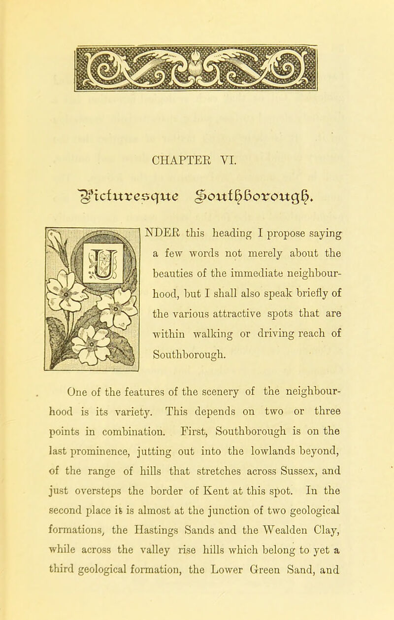 CHAPTER VI. ^Picturesque ^ouf§6orouqt>. NDER this heading I propose saying a few words not merely about the beauties of the immediate neighbour- hood, hut I shall also speak briefly of the various attractive spots that are within walking or driving reach of Southborough. One of the features of the scenery of the neighbour- hood is its variety. This depends on two or three points in combination. First, Southborough is on the last prominence, jutting out into the lowlands beyond, of the range of hills that stretches across Sussex, and just oversteps the border of Kent at this spot. In the second place it is almost at the junction of two geological formations, the Hastings Sands and the Wealden Clay, while across the valley rise hills which belong to yet a third geological formation, the Lower Green Sand, and