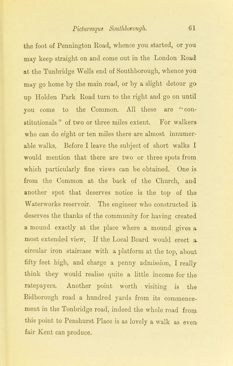 the foot of Pennington Road, whence you started, or you may keep straight on and come out in the London Road at the Tunbridge Wells end of Southborough, whence you may go home by the main road, or by a slight detour go up Holden Park Road turn to the right and go on until you come to the Common. All these are c' con- stitutionals ” of two or three miles extent. For walkers- who can do eight or ten miles there are almost innumer- able walks. Before I leave the subject of short walks I would mention that there are two or three spots from which particularly fine views can be obtained. One is from the Common at the back of the Church, and another spot that deserves notice is the top of the Waterworks reservoir. The engineer who constructed it deserves the thanks of the community for having created a mound exactly at the place where a mound gives a most extended view. If the Local Board would erect a circular iron staircase with a platform at the top, about fifty feet high, and charge a penny admission, I really think they would realise quite a little income for the ratepayers. Another point worth visiting is the Bidborough road a hundred yards from its commence- ment in the Tonbridge road, indeed the whole road from this point to Penshurst Place is as lovely a walk as even fair Kent can produce.