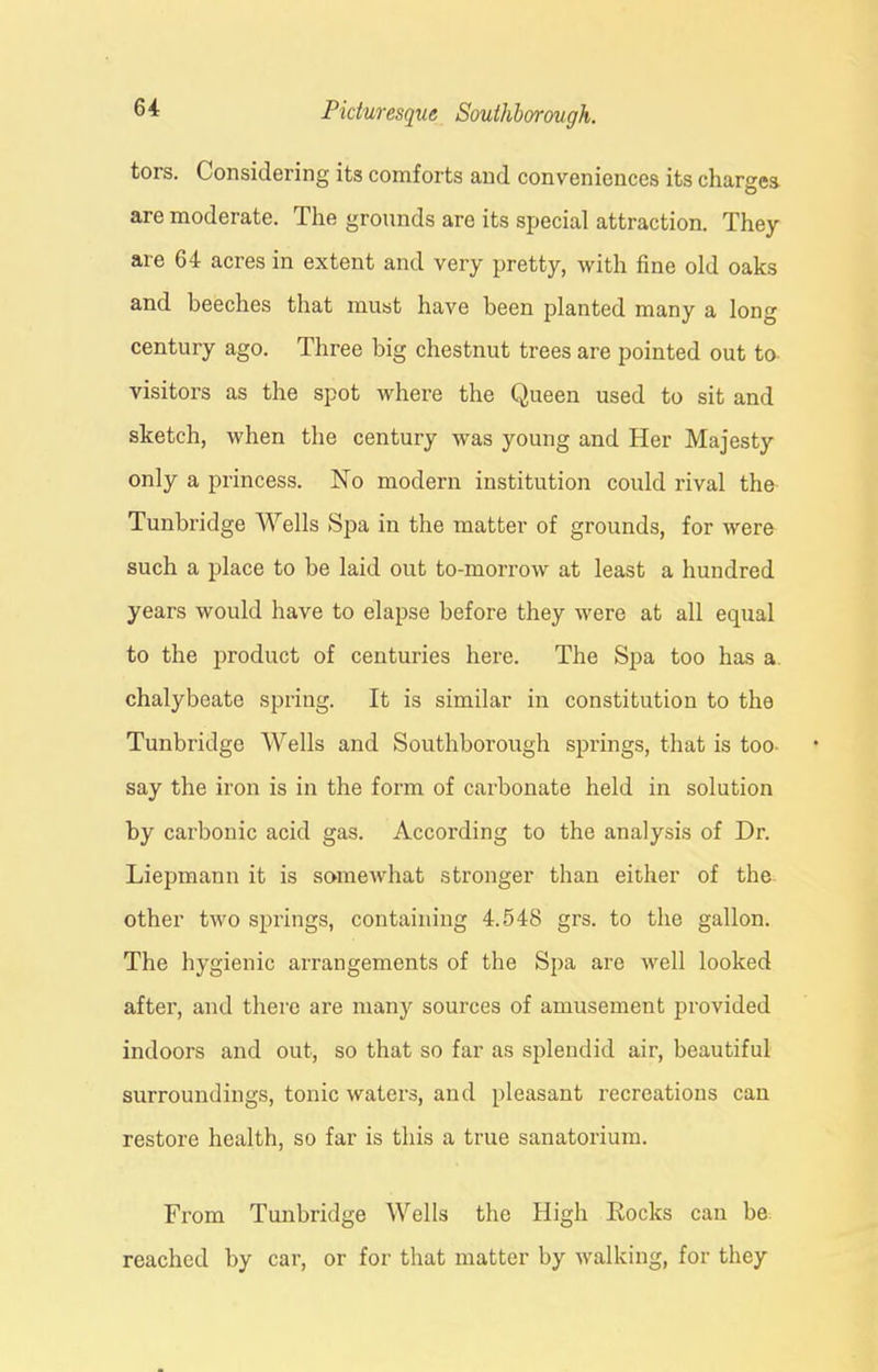 tors. Considering its comforts and conveniences its charges are moderate. The grounds are its special attraction. They are 64 acres in extent and very pretty, with fine old oaks and beeches that must have been planted many a long century ago. Three big chestnut trees are pointed out to visitors as the spot where the Queen used to sit and sketch, when the century was young and Her Majesty only a princess. No modern institution could rival the Tunbridge Wells Spa in the matter of grounds, for were such a place to be laid out to-morrowr at least a hundred years would have to elapse before they were at all equal to the product of centuries here. The Spa too has a chalybeate spring. It is similar in constitution to the Tunbridge Wells and Southborough springs, that is too- say the iron is in the form of carbonate held in solution by carbonic acid gas. According to the analysis of Dr. Liepmann it is somewhat stronger than either of the other two springs, containing 4.548 grs. to the gallon. The hygienic arrangements of the Spa are well looked after, and there are many sources of amusement provided indoors and out, so that so far as splendid air, beautiful surroundings, tonic waters, and pleasant recreations can restore health, so far is this a true sanatorium. From Tunbridge Wells the High Rocks can be reached by car, or for that matter by walking, for they