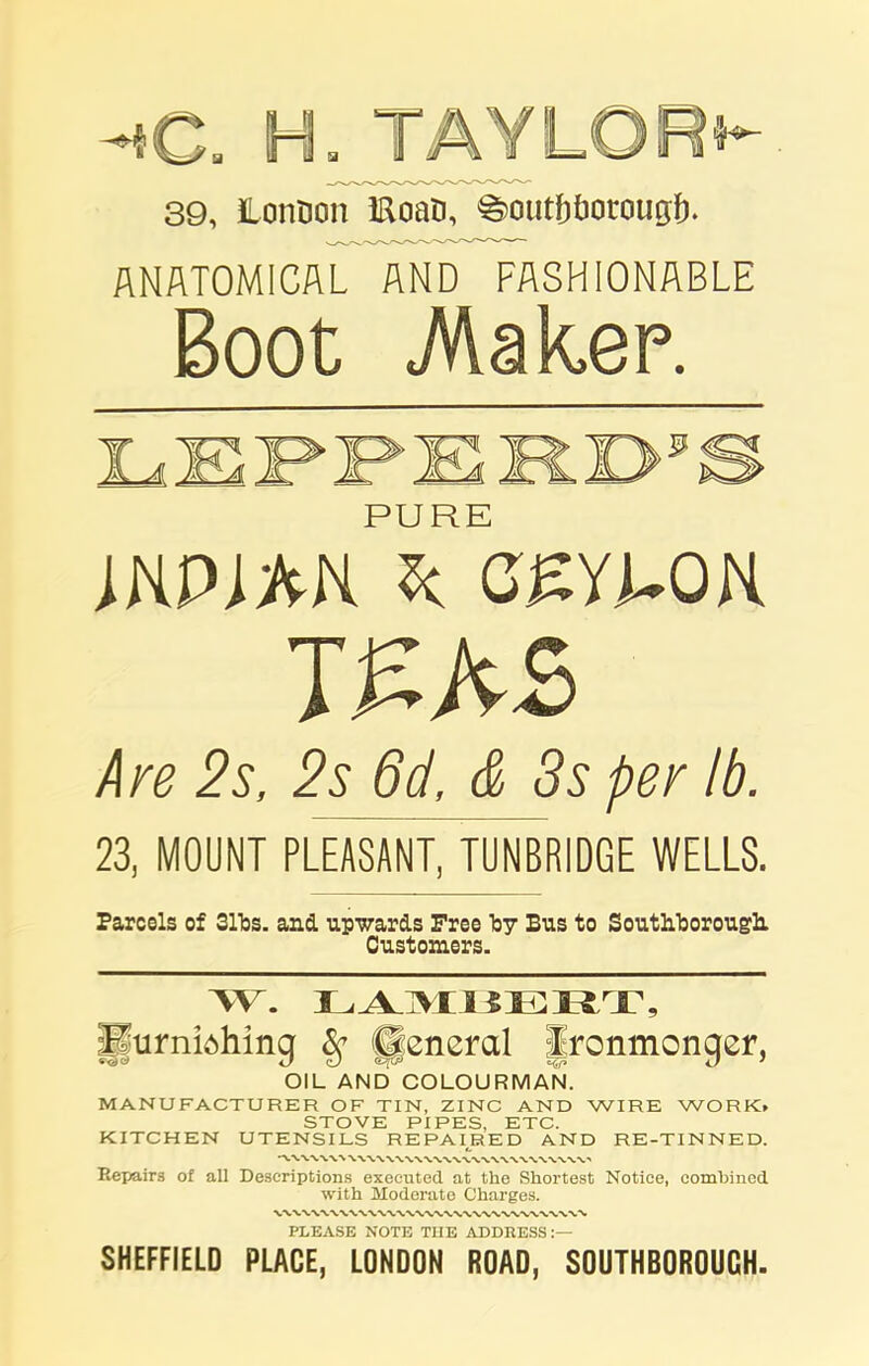 39, Lonoon IRoaB, SoutbOocounf). ANATOMICAL AND FASHIONABLE Boot .Maker. A 7* PURE INPDtN Sc CEYLON I£A£ Are 2s, 2s 6d, & Ss per lb. 23, MOUNT PLEASANT, TUNBRIDGE WELLS. Parcels of 31T3S. and. upwards Free Toy Bus to SoutLborough. Customers. \V. LAMBERT, Furnish inq 8c lleneral Ironmonqer, «^0 Z) QJ <&(& u 1 OIL AND COLOURMAN. MANUFACTURER OF TIN, ZINC AND WIRE WORK. STOVE PIPES, ETC. KITCHEN UTENSILS REPAIRED AND RE-TINNED. Repairs of all Descriptions executed at the Shortest Notice, combined with Moderate Charges. PLEASE NOTE THE ADDRESS:— SHEFFIELD PLACE, LONDON ROAD, SOUTHBOROUCH.