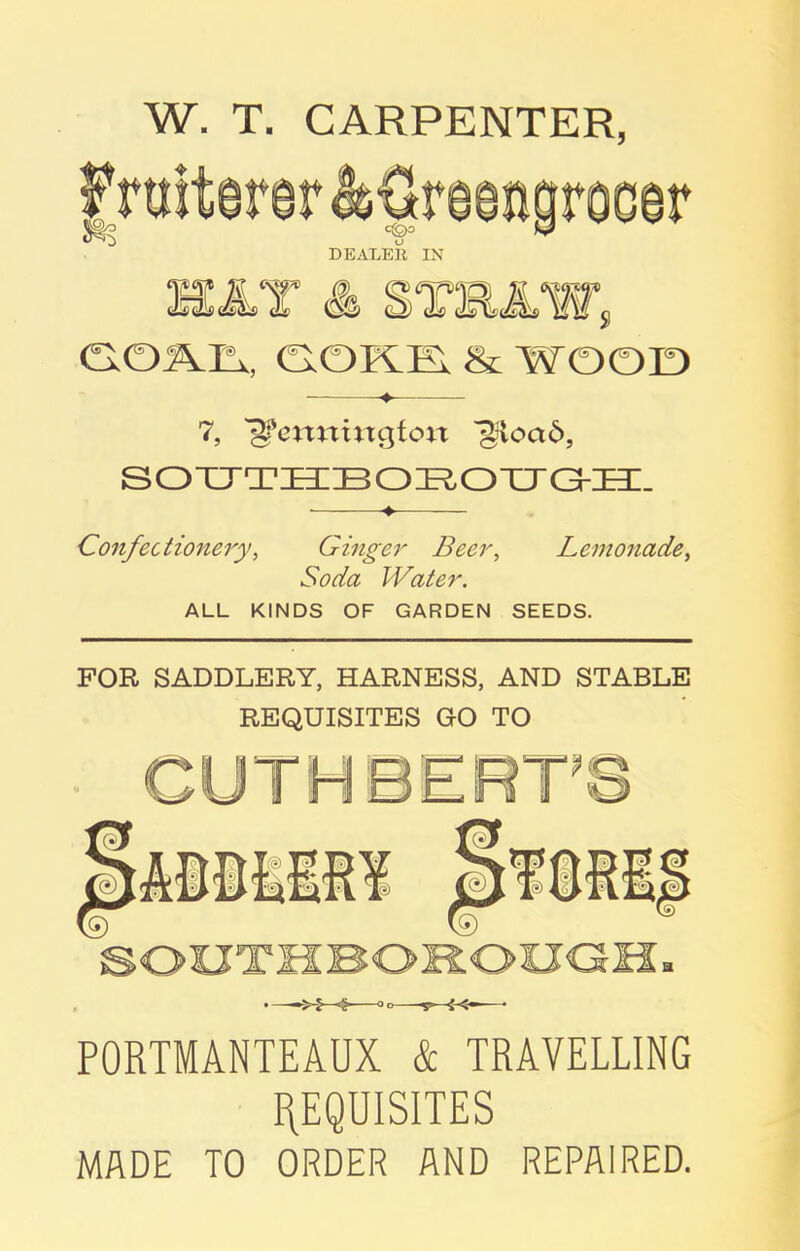 W. T. CARPENTER, 7, 'jjfettttittgfon jliioad, SOUTHBOROTJG-H. -♦ Confectionery, Ginger Beer, Lemonade, iwJdfo Water. ALL KINDS OF GARDEN SEEDS. FOR SADDLERY, HARNESS, AND STABLE REQUISITES GO TO PORTMANTEAUX & TRAVELLING REQUISITES MADE TO ORDER AND REPAIRED.