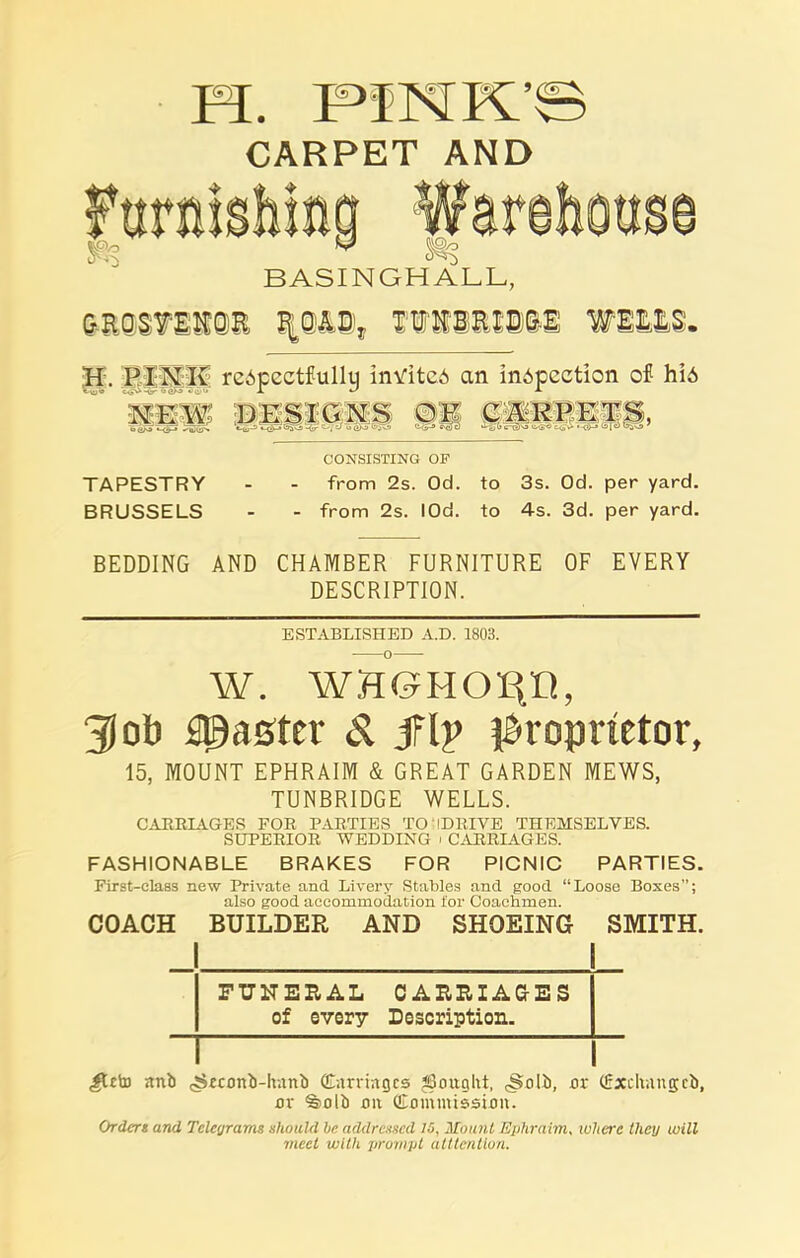 CARPET AND H . PI X Iv reApectfullu inViteA an inspection of his o tyV o e>o *•) q> G- X ^ ^ CONSISTING OF TAPESTRY - - from 2s. Od. to 3s. Od. per yard. BRUSSELS - - from 2s. lOd. to 4s. 3d. per yard. BEDDING AND CHAMBER FURNITURE OF EVERY DESCRIPTION. ESTABLISHED A.D. 1803. W. WH6HOP, 31 ob faster & JTp proprietor, 15, MOUNT EPHRAIM & GREAT GARDEN MEWS, TUNBRIDGE WELLS. CARRIAGES FOR PARTIES TO H DRIVE THEMSELVES. SUPERIOR WEDDING ' CARRIAGES. FASHIONABLE BRAKES FOR PICNIC PARTIES. First-class new Private and Livery Stables and good “Loose Boses”; also good accommodation for Coachmen. COACH BUILDER AND SHOEING SMITH. — FUNERAL CARRIAGES of every Description. ,#t£to anb ^econb-hnnb (Carriages JBonglit, <§olb, or (Saecliangcb, or %olb on (Commission. Ordert and Telegrams should be addressed /5, Mount Ephraim, where they will meet with prompt atttenllon.