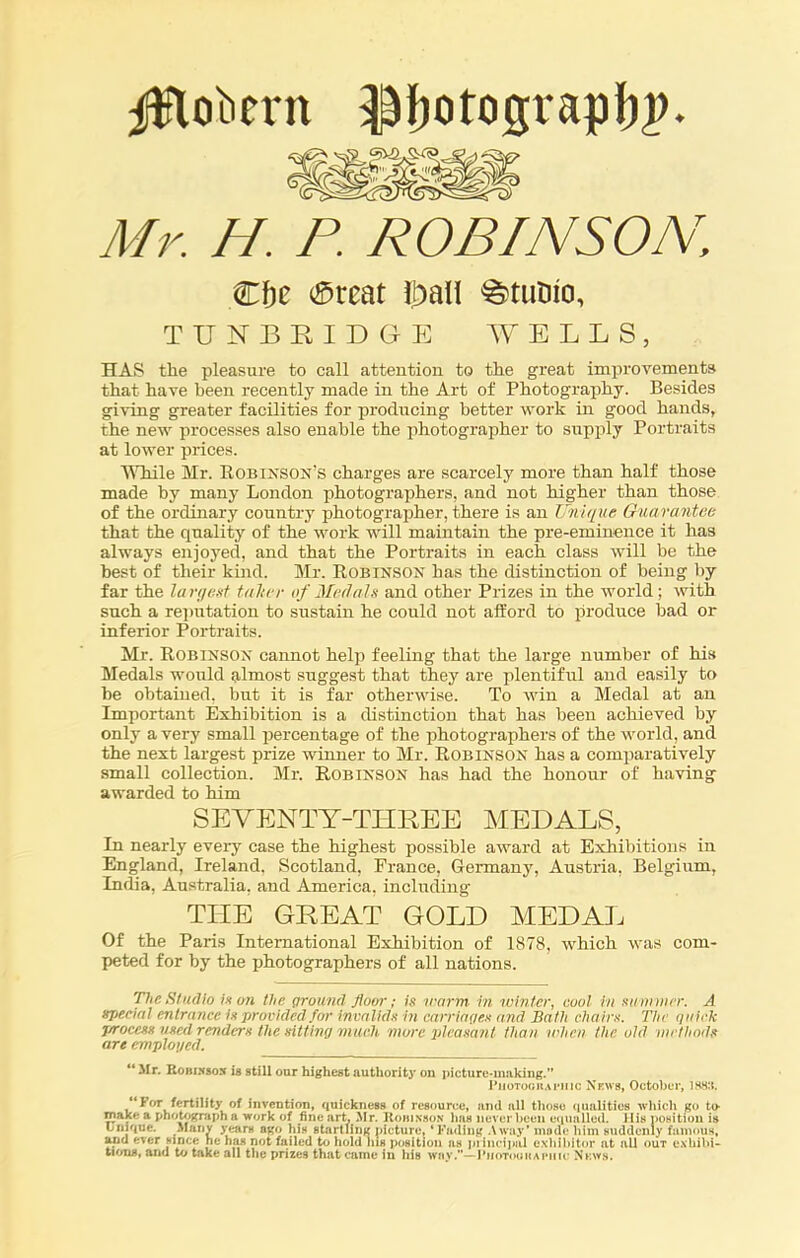 ^lobcvn l^otcigrapfyP. Mr. H. P. ROBINSON, Cf)e $reat Ibali ^tutiio, TUNBRIDGE WELLS, HAS the pleasure to call attention to the great improvements that have been recently made in the Art of Photography. Besides giving greater facilities for producing better work in good hands, the new processes also enable the photographer to supply Portraits at lower prices. While Mr. Robinson's charges are scarcely more than half those made by many London photographers, and not higher than those of the ordinary country photographer, there is an Unique Guarantee that the quality of the work will maintain the pre-eminence it has always enjoyed, and that the Portraits in each class will be the best of their kind. Mr. Robinson has the distinction of being by far the largest falter of Medals and other Prizes in the world ; with such a reputation to sustain he could not afford to produce bad or inferior Portraits. Mr. Robinson cannot help feeling that the large number of his Medals would almost suggest that they are plentiful and easily to be obtained, but it is far otherwise. To win a Medal at an Important Exhibition is a distinction that has been achieved by only a very small percentage of the photographers of the world, and the next largest prize winner to Mr. Robinson has a comparatively small collection. Mr. Robinson has had the honour of having awarded to him SEVENTY-THREE MEDALS, In nearly every case the highest possible award at Exhibitions in England, Ireland. Scotland, France, Germany, Austria, Belgium, India, Australia, and America, including THE GREAT GOLD MEDAL Of the Paris International Exhibition of 1878, which was com- peted for by the photographers of all nations. 'flic Studio is on the ground' floor; is warm in winter, cool in summer. A special entrance is provided for invalids in carriages and Bath chairs. The quick j/rocess used renders the sitting much more pleasant than when the old methods art employed. “ Mr. Ronixsox ib still our highest authority on picture-making.” Photographic News, October, I88:i. “For fertility of invention, quickness of resource, and all those qualities which go to- make a photographa work of fine art, Mr. Roiiixson lias never been equalled. His position is unique. Many years ago his startling picture, ‘Fading Away’ mode him suddenly famous, and ever since he has not failed to hold ins position as piiucipal exhibitor at all out exhibi- tions, and to take all the prizes that came in his way.”— Photographic News.