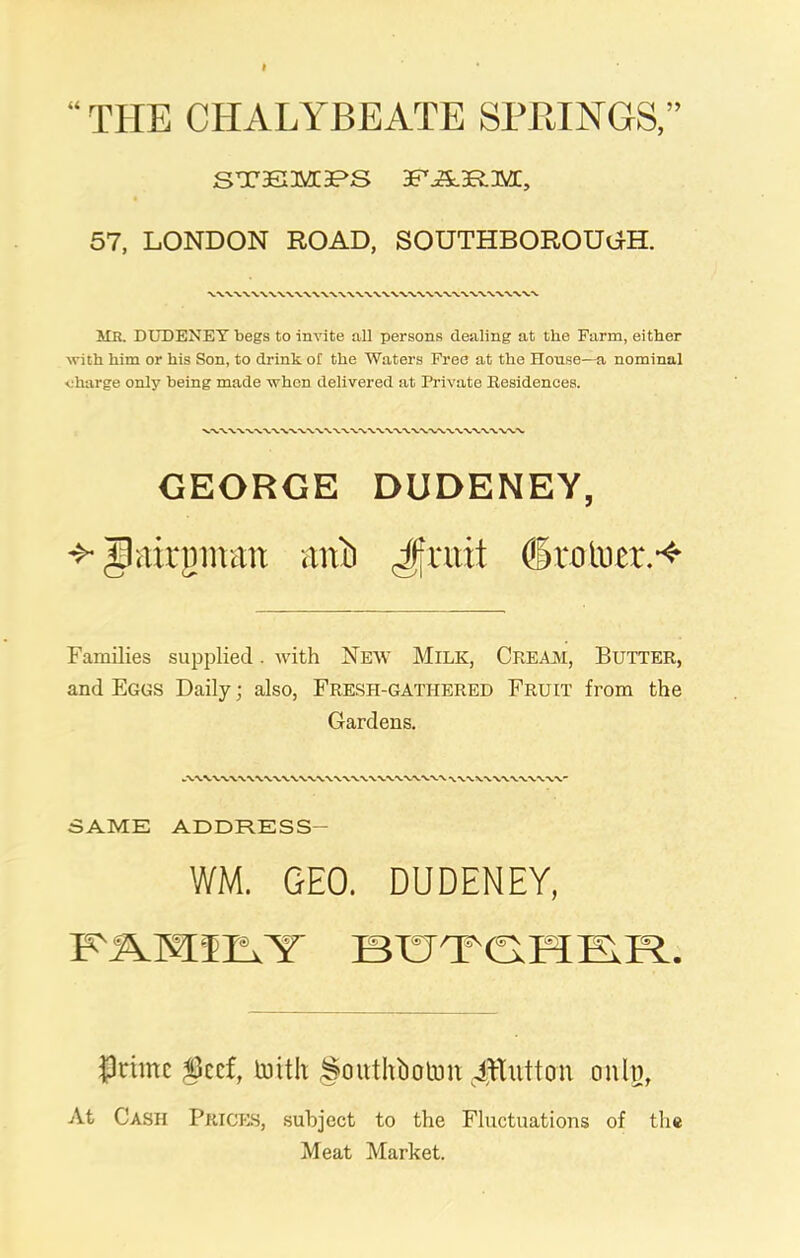 THE CHALYBEATE SPRINGS,” steim;3PS bf'jS.brm;, 57, LONDON ROAD, SOUTHBOROUGH. MR. DUDENEY begs to invite all persons dealing at the Farm, either with him or his Son, to drink ol the Waters Free at the House—a nominal charge only being made when delivered at Private Residences. GEORGE DUDENEY, Ipairputit aitb Jfruit dkotuer.-* Families supplied. with New Milk, Cream, Butter, and Eggs Daily; also, Fresti-gatiiered Fruit from the Gardens. SAME ADDRESS- WM. GEO. DUDENEY, FMlhY BUT'FG.FIE.R.. Prfmc Serf, tenth Soiithbcnmi Jltuttou cmln, At Cash Prices, subject to the Fluctuations of the Meat Market.