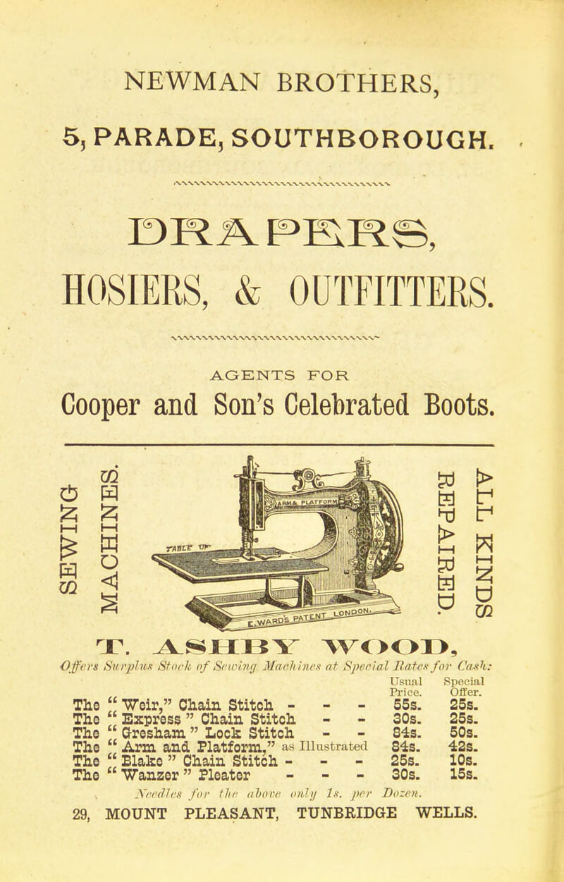 NEWMAN BROTHERS, 5, PARADE, SOUTHBOROUCH. DRAPERS, HOSIERS, & OUTFITTERS. AGENTS FOR Cooper and Son’s Celebrated Boots. d £ i—i w m m H £ H-1 H o <1 § hj > i—i H d t> f d W i—i 3 d CQ T. ASHBY WOOD, Offers Surplus Stork of Sawing Machines at Special Rates for Cash: Usual „ Price. The “ ’Weir,” Chain Stitch - 55s. The “ Express ” Chain Stitch - - 30s. The “ Gresham ” Loch Stitch - - 84s. The Arm and. Platform,” as Illustrated 84s. The “ Blake ” Chain Stitch - - - 25s. The Wanzer ” Pleater - 30s. Special Offer. 25s. 25s. 50s. 42s. 10s. 15s. Needles for the, above only Is. per Dozen. 29, MOUNT PLEASANT, TUNBRIDGE WELLS.