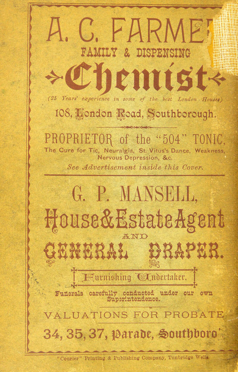 A. C. a Klin n.i'iuti . \<<\ W\\w i*' FAMILY & MSPEHSIUG mi in WlSii-V.V.Vii! -I ; * 1,11* H15MH (25 Years' experience in some of the best London Houses) 108, ||ondon Read. fjouthborough. PROPRIETOR of the “504” TONIC, \ The Cure for Tic, Neuralgia, St. Vitus’s Dance, Weakness, Nervous Depression, &c. See Advertisement inside this Cover. G. P. MANSELL, furnishing .‘^Cnbcvtabci*. ■4* Funerals carefully conducted under our own Superintendence. VALUATIONS FOR PROBAT 34,35,37, iMraDe, £>outporo Courier Printing & Publishing Company, Tunbridgo Wei
