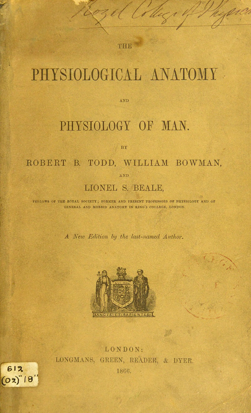 PHYSIOLOGICAL ANATOMY AND PHYSIOLOGY OF MAN. BT ROBERT B. TODD, WILLIAM BOWMAN, LIONEL S. BEALE, FELLOWS OF THE ROYAL SOCtETT ; FOBMER AND PRESENT PROFESSORS OF PHJISIOLOQY ANU OF GENERAL AND MORBID ANATOMT IN KING'S COLLEGE, LONDON. A New Edition by the last-named Author. LONDON: LONGMANH, GREEN, REXDEtt', & DYER.