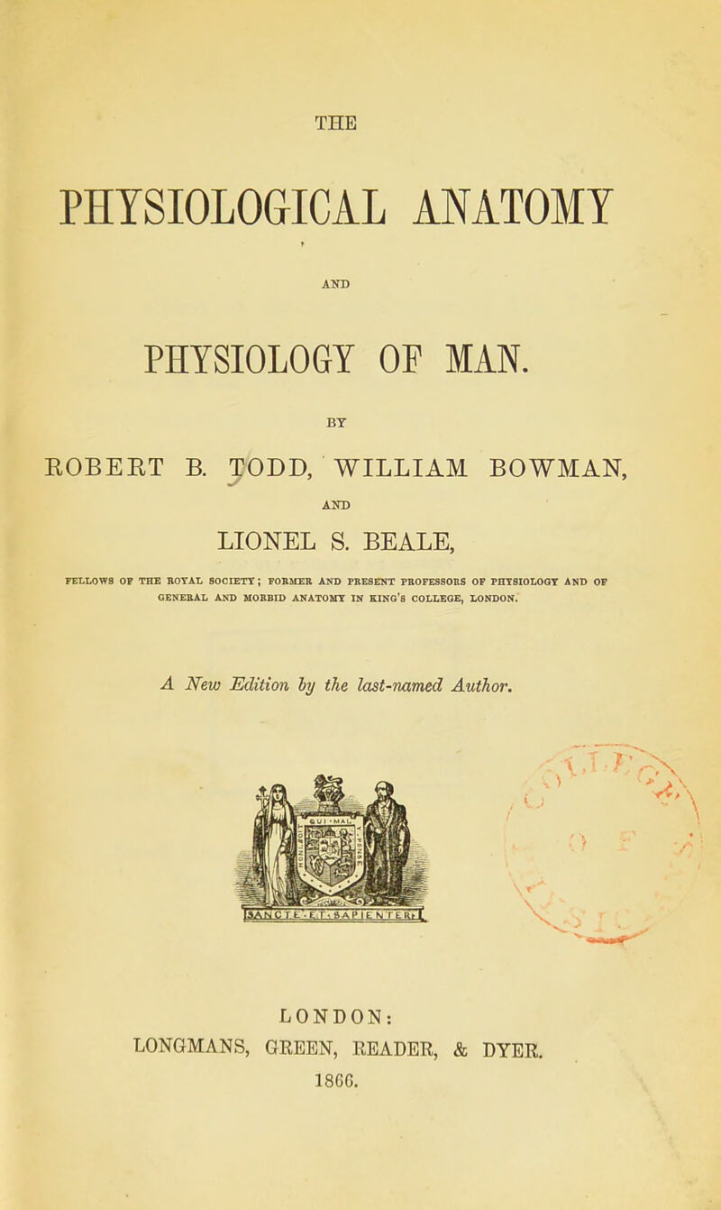 PHYSIOLOGICAL ANATOMY AND PHYSIOLOGY OF MAN. BY KOBEKT B. TODD, WILLIAM BOWMAN, AND LIONEL S. BEALE, FFLLOWS OP THE BOTAI. SOCIETT ; FOBJIEE AND PBESENT PBOFESSOBS OP PHTSIOLOQT AND OF GENEBAL AND MOBBID ANATOUT IN KINO's COI,I.EQE, LONDON. A New Edition hy the last-named Author. LONDON: LONGMANS, GEEEN, READER, 1866. «fe DYER.
