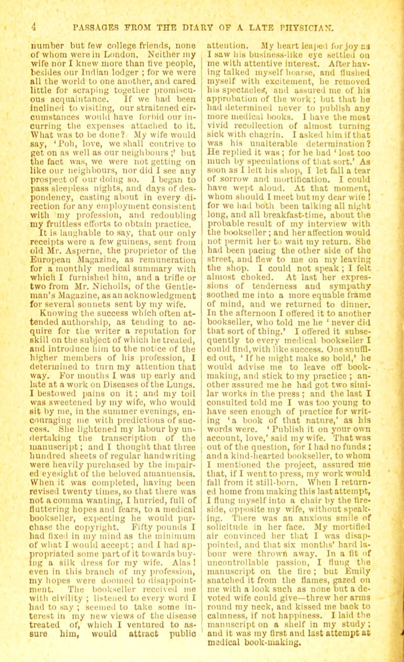 number but few college fviomis, none of wliom were in London. Neither my wife nor I knew more than live people, besides our Indian lodger ; for we were all the world to one anotlier, and cared little for scraping togetlier proniiHCU- 0U3 acquaintance. If we liad been inclined to visiting, our straitened cir- cumstances would have Ibrliid our in- curring tlie ex]ieiises atUiclied to it. What was to lie done? My wife would say, 'i'oli, love, we shall contrive to get on as well as our neiglihours ;' but the fact was, we were not getting on like our neighliours, nor did I see any prospect of our doing so. I began to pass sleepless nights, and days of des- pondency, casting about in every di- rection for any eniploynieut consistent with my profession, and redoubling my fruitless efforts to (ditaiii practice. It is laughable to say, that our only receipts wei'e a few guineas, sent from old Mr. Asperne, the propi'ietor of the European Magazine, as remuneration for a monthly medical summary with which I furnished him, and a trille or two from Mr. Nicholls, of the Gentle- man's Magazine, as an acknowledgment for several sonnets sent by my wife. Knowing the success which often at- tended authorship, as tending to ac- quire for the writer a reputation for skill on the subject of whicli he treated, and introduce him to the notice of the higher members of his jirofession, I determined to turn my attention that way. For months I was up early and late at a work on Diseases of tlie Lungs. I bestowed pains on it; and niy toil was sweeteneil by my wife, who would sit by me, in the summer evenings, en- couraging me with predictions of suc- cess. She lightened my labour by un- ilertaking the transcription of the manuscript; and I thought that three hundred sheets of regular handwriting were heavily purchased by the impair- ed eyesight of ihe beloved amanuensis. When it was completed, having been revised twenty times, so tliat there was not a comma wanting, I hurried, full of fluttering hopes and fears, to a medical bookseller, expecting he would pur- chase the copyright. Fifty poun<ls I had fixed in my mind as tlie minimum of what I would accept; and I hail ap- propriated some part of it towards buy- ing a silk dress for my wife. Alas 1 even in tliis bi'anch of my profession, my hopes were doomed to disajipoint- ment. The bookseller received me with civility ; listened to evei-y word I had to say ; seemed to take some in- terest in my tiew views of the disease treated of, which I ventured to as- sure him, would attract public attention. My heart leajieii for joy c9 I saw his business-like eye settled on me with attentive interest. After hav- ing talked myself hoarse, and llnslied myself with excitement, he removed his spectacle:?, and assuied me of liis I approbation of the work; but that he had ilelerniiiied never to iniblish any more medical books. I have the mobt vivid recollection of almost turning sick with chagrin. I asked him if that was his unalterable determination ? He replied it was ; for he had ' lost too much liy speculations of that sort.' As soon as I lelt his slio]i, I let fall a tear of sorrow and mortihcation. I could have wept aloud. At that moment, whom should I meet but my dear wite ! for we liad both been talking all niglit long, and all breakfast-time, about tlie probable result of my interview with the bookseller; and her affection would not permit her to wait my return. She had been jiacing the other side of the street, and Hew to me on my leaving the shop. I could not speak; I felt almost choked. At last her expres- sions of tenderness and sympathy soothed me into a more equable frame of mind, and we returned to dinner. In the afternoon I offered it to another bookseller, who told me he ' never did that sort of thing.' I offered it subse- quently to every medical bookseller I could tind,with like success. One snuBl- ed out, ' If he might make so Itold,' he would advise me to leave oft' book- making, and stick to my practice ; an- other assured me he had got two simi- lar works in the press ; and the last I consulted told me I was too young to have seen enough of practice for writ- ing 'a book of that nature,' as his words were. ' Publish it on your own account, love,'said my wife. That was out of the question, for I had no funds ; and a kind-hearted bookseller, to whom I mentioned the project, assured nie that, if I went to press, my work would fall from it still-born. When I return- ed home from making this last attempt, I flung myself into a chair by the fire- side, opposite my wife, without speak- ing. Tliere was an anxious smile of solicitude in her face. My mortifieil air convinced her that I was disap- pointed, and that six months' hard la- I hour were thrown away. In a fit of uncontrollable iiassion, I flung the manuscrijit on the fire ; but Emily snatched it from the flames, gazed on me with a look such as none but a de- voted wife could give—threw her arms round my neck, and kissed me back to calmness, if not haiijiiness. I laid tlie manuscript on a slielf in my study; and it was my first and last attempt at msdical book-making.