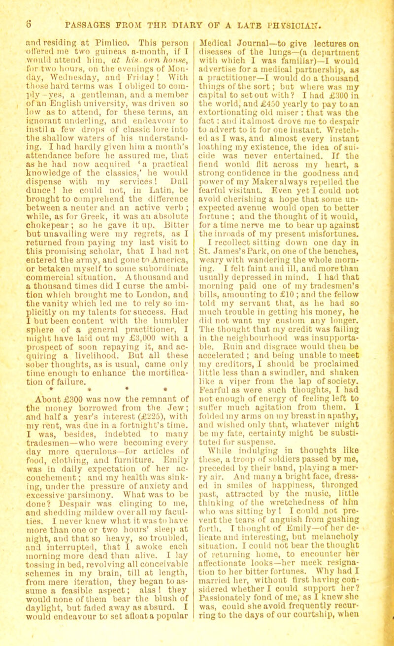 nnrl residing at Piinlico. This piirson (ill'uriMl 1110 two guineas n-inontli, if I wnnlil iittenil liiin, at lii.s lurn )t<iune, for two lidurs, on tlie eviMiings of Mon- day, Wednesday, and Friday ! With tliose hard terms was I obliged to coin- ]ily-yes, a gentleman, and a nienibRr of an Eiiglisli university, was driven so low as to attend, for these terms, an ignorant nnderling, and endeav(nir to instil a few drops of classic lore into the shallow waters of his nnderstand- ing. I had hardly given hiui a nionlh's attendance before lie assnred me, that as he had now acquired 'a practical knowledge of the classics,' he would dispense with my services! Dull dunce! he conld not, in Latin, be brought to Comprehend the dilference between a neuter and an active verb ; while, as for Greek, it was an absolute chokepear; so he gave it up. Bitter but unavailing were my regrets, as I returned from paying niy last visit to this promising scholar, that I had not entered the army, and gone to America, or betaken myself to some snbordimite commercial situation. A thousand and a thousand times did I curse the ambi- tion which brought me to Loudon, and the vanity which led nie to rely so im- plicitly on my talents for success. Had I but been content with the humbler sphere of a general practitioner, I ndglit have laid out my £3,000 witli a pnjspect of soon repaying it, and ac- quiring a livelihood. But all these sober thoughts, as is usual, came only time enough to enhance the mortilica- tion of failure. » • • • About £300 was novv the remnant of the money borrowed from tlie Jew; and half a year's interest (£:'2a), with niy rent, was due in a fortnight's time. I was, besides, indebted to many tradesmen—who were becoming every day more querulous—for articles of fooil, clothing, and furniture. Emily was in daily expectation of her ac- couchement ; and iny health was sink- ing, under the pressure of anxiety and excessive parsimony. What was to be done? Despair was clinging to me, and shedding mildew overall my facul- ties. I never knew what it was to have more than one or two hours' sleep at night, anil that so heavy, so troubled, and interrupted, that I awoke each morning more dead than alive. I lay tossing in bed, revolving all conceivable schemes in my brain, till at length, from mere iteration, they began to as- sume a feasible aspect; alas 1 they would none of them bear the blush of daylight, but faded away as absurd. I would endeavour to set aQoata popular Medical Journal—to give lectures on diseases of the lungs—(a department witli which 1 was familiar)—I would advertise for a medical partnership, as a practitioner—I would do a thousand tilings of the sort; but where was my cai)ital to setout with? Iliad £300 in the world, and £450 yearly to jiay to an extortionating old miser : that was the fact: and itulmost drove me to despair to advert to it for one instant. Wretch- ed as I was, and almost every instant loathing my existence, the idea of sui- cide was never entertained. If the fiend would Hit across my heart, a strong oonlidence in the goodness and power of my Maker always repelled the fearful visitant. Even yet I could not avoid cherishing a hope that some un- expected avenue would open to better fortune ; and the thought of it would, for a time nerve me to bear up against the inroads of my present misfortunes. I recollect sitting down one day in St. James's Park, on one of the benches, weary with wandering the whole morn- ing. I felt faint and ill, and more than usually depressed in mind. I had that morning paid one of my tradesmen's bills, amounting to £10 ; and the fellow told my servant that, as he had so much trouble in getting his money, he did not want my custom any longer. The thought that my credit was failing in the neiglibourhood was insupporta- ble, lluin and disgrace would then be accelerated ; and being unalde to meet my creditors, I should be proclaimed little less than a swindler, and shaken like a vijier from the lap of society. Fearful as were such thoughts, I had not enough of energy of feeling left to sull'er much agitation from them. I folded my arms on my breast in apathy, and wished only that, whatever might be my fate, certainty might be substi- tuted for suspense. While indulging in thoughts like these, a tron]i of siddiers passed by me, preceiled by their band, i)laying a mer- ry air. And many a bright face, dress- ed in smiles of happiness, thronged jiast, attracted by the music, little thinking of the wretchedness of liiin who was sitting by 1 I could not pre- vent the tears of anguish from gushing forth. I thought of Emily—of her de- licate and interesting, but melancholy situation. I could not bear the thought of returning home, to encounter her aflectionate looks—her meek resigna- tion to her bitter fortunes. Why had I married her, without first having con- sidered whether I could support her? Passionately fond of me, as I knew she was, could she avoid frequently recur- ring to the days of our courtship, when