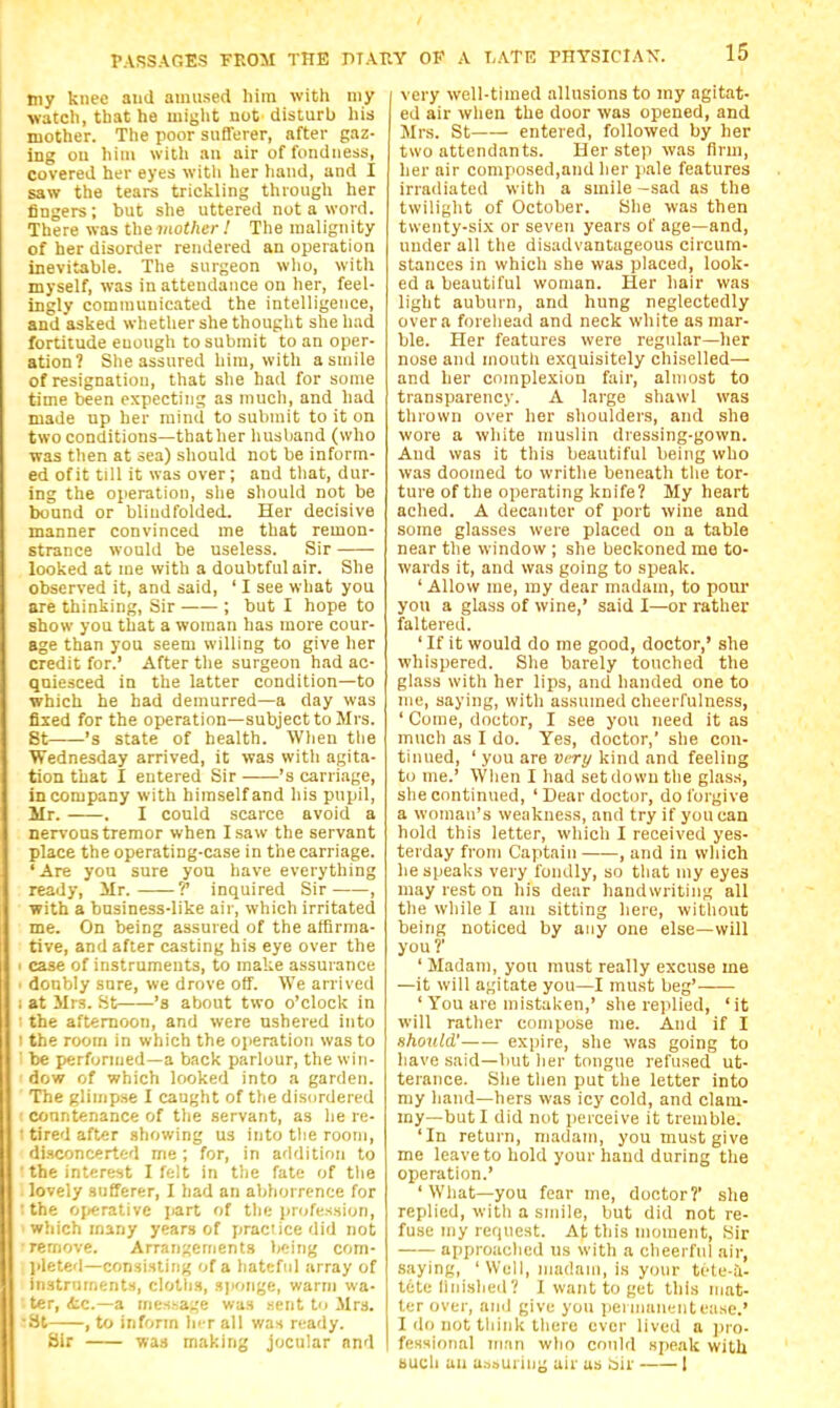 my knee and amused him with my watch, that he might not disturb his mother. The poor sufferer, after gaz- ing ou him with au air of fondness, covered her eyes witli her hand, and I saw the tears trickling through her fingers; but she uttered not a word. There was the mother ! The malignity of her disorder rendered an operation inevitable. The surgeon who, with myself, was in attendance on her, feel- ingly communicated the intelligence, and asked whether she thought sheliad fortitude enough to submit to an oper- ation? She assured hira, with a smile of resignation, that she had for some time been expecting as much, and had made up her mind to submit to it on two conditions—thather husband (who was then at sea) should not be inform- ed of it till it was over; and that, dur- ing the operation, she should not be bound or blindfolded. Her decisive manner convinced me that remon- strance would be useless. Sir looked at me with a doubtful air. She observed it, and said, ' I see what you are thinking. Sir ; but I hope to show you that a woman has more cour- age than you seem willing to give her credit for.' After the surgeon had ac- quiesced in the latter condition—to which he had demurred—a day was fixed for the operation—subject to Mrs. 8t 's state of health. Wlien the Wednesday arrived, it was with agita- tion that I entered Sir 's carriage, in company with himself and his pupil, Mr. . I could scarce avoid a nervous tremor when I saw the servant place the operating-case in the carriage. 'Are you sure you have everything ready, Mr. T inquired Sir , with a business-like air, which irritated me. On being assured of the affirma- tive, and after casting his eye over the case of instruments, to make assurance donbly sure, we drove off. We arrived at Jlrs. St 'a about two o'clock in the afternoon, and were ushered into the room in which the operation was to be performed—a back parlour, the win- dow of which looked into a garden. The glimpse I caught of the disordered countenance of the servant, as he re- tired after showing us into tlie room, disconcerted me; for, in addition to the interest I felt in t!ie fate of tlie lovely sufferer, I had an abhorrence for the o[)erativc Jiart of tlie Jirofession, which many years of practice did not remove. Arrangements being com- pletetl—consisting of a hateful array of instrnments, clotlis, sponge, warm wa- ter, itc—a message was .sent to Jlrs. St , to inform lic r all was ready. Sir was making jocular and I very well-timed allusions to my agitat- ed air when the door was opened, and Mrs. St entered, followed by her two attendants. Her step was firm, her air composed,and her pale features irradiated with a smile -sad as the twilight of October. She was then twenty-six or seven years of age—and, under all the disadvantageous circum- stances in which she was placed, look- ed a beautiful woman. Her hair was light auburn, and hung neglectedly over a forehead and neck white as mar- ble. Her features were regular—her nose and mouth exquisitely chiselled— and her complexion fair, almost to transpai-ency. A large shawl was thrown over her shoulders, and she wore a white muslin dressing-gown. And was it this beautiful being who was doomed to writhe beneath the tor- ture of the operating knife? My heart ached. A decanter of port wine and some glasses were placed on a table near the window ; she beckoned me to- wards it, and was going to speak. ' Allow me, my dear madam, to poui- you a glass of wine,' said I—or rather faltered. ' If it would do me good, doctor,' she whispered. She barely touched the glass with her lips, and handed one to me, saying, with assumed cheerfulness, ' Come, doctor, I see you need it as much as I do. Yes, doctor,' she con- tinued, ' you are very kind and feeling to me.' When I had set down the glas.s, she continued, ' Dear doctor, do forgive a woman's weakness, and try if you can hold this letter, which I received yes- terday from Captain , and in which he speaks very fondly, so that my eyes may rest on his dear handwriting all the while I am sitting here, without being noticed by any one else—will you?' ' Madam, you must really excuse me —it will agitate you—I must beg'—— ' You are mistaken,' she replied, 'it will rather compose me. And if I should' expire, she was going to have said—but her tongue refused ut- terance. Slie then put the letter into my hand—hers was icy cold, and clam- my—but I did not perceive it tremble. 'In return, madam, you must give me leave to hold your hand during the operation.' ' What—you fear me, doctor?' she replied, with a smile, but did not re- fuse my rer|ucst. At this moment. Sir approached ns with a cheerful air, saying, 'Well, madam, is your tete-ii- tete liiiished? I want to get this mat- ter over, and give you pel iimiientease.' I do not think there ever lived a pro- fessional mnn who could speak with Buch au a.-iouriiiy air us bir 1