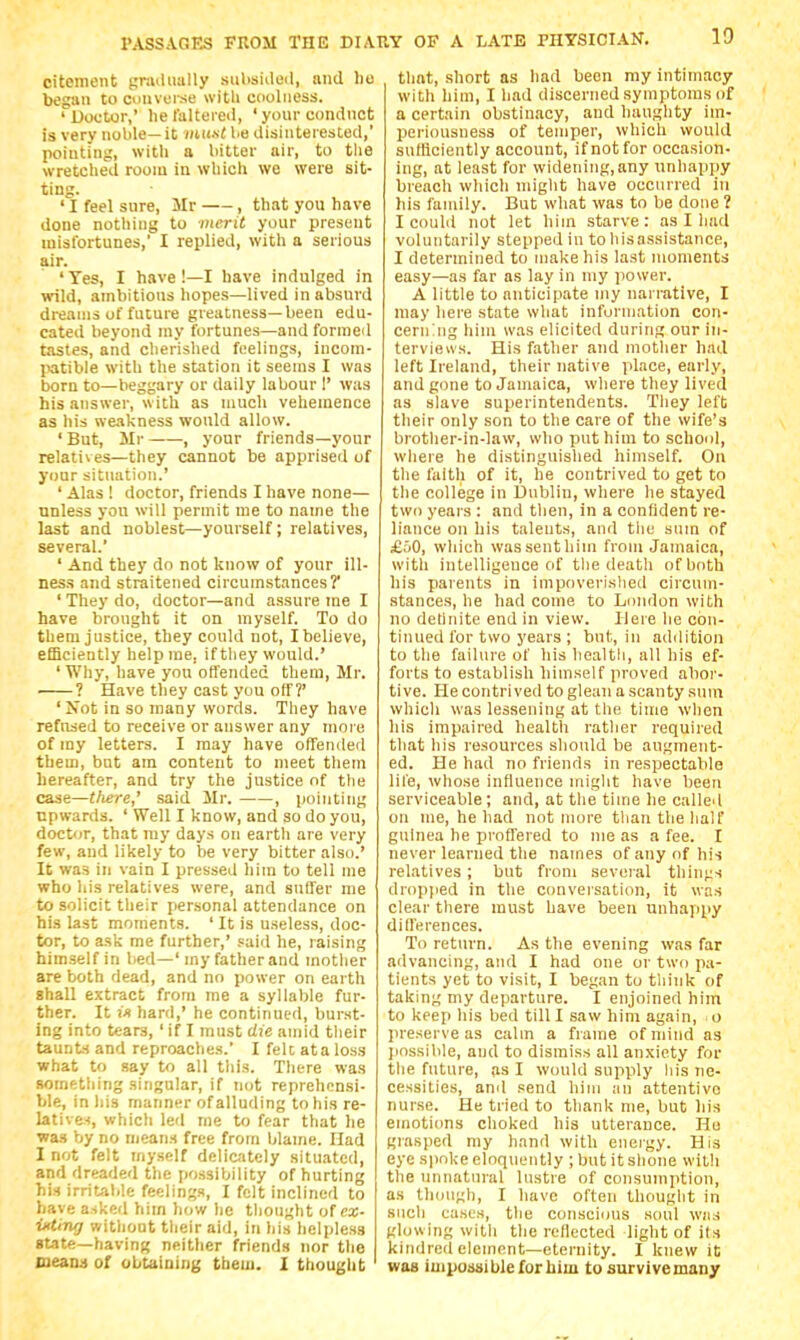 citement gnuliially stiUsiileil, and ho began to cuuvei-se witli Cdoliiess. ' Uootior,' lie lalteied, ' your conduct is very noble— it mi(.s< he disiiiteiested,' pointing, with a bitter air, to tlie wretched room in which we were sit- ting. ' I feel sure, Mr , that you have done nothing to merit your present misfortunes,' I replied, with a serious air. 'Yes, I have !—I have indulged in wild, ambitious hopes—lived in absurd dreams of future greatness—been edu- cated beyond my fortunes—and formed tastes, and cherished feelings, incom- jiatible with the station it seems I was born to—beggary or daily labour !' was his answer, with as much vehemence as his weakness would allow. 'But, Sir , your friends—your relatives—they cannot be apprised of your situation.' ' Alas ! doctor, friends I have none— unless yon will permit me to name the last and noblest—yourself; relatives, several. ' And they do not know of your ill- ness and straitened circumstances? ' They do, doctor—and assure me I have brought it on myself. To do them justice, they could not, I believe, efficiently help me, if they would.' ' Why, have you olfended them, Mr. ? Have they cast you off?' ' Not in so many words. They have refused to receive or answer any more of my letters. I may have offended tbem, but am content to meet them hereafter, and try the justice of the case—tliere,' .said Mr. , pointing upwards. ' Well I know, and so do you, doctor, that ray days on earth are very few, and likely to be very bitter also.' It was in vain I pressed him to tell me who his relatives were, and suffer me to solicit their personal attendance on his last moments. ' It is useless, doc- tor, to ask me further,' said he, raising himself in lied—' my father and mother are both dead, and no power on earth shall extract from me a syllable fur- ther. It iVt hard,' he continued, burst- ing into tears, ' if I must die amid tlieir taunh and reproaches. I felt ata loss what to say to all tliis. There was something singular, if not reprehensi- ble, in his manner of alluding to his re- latives, which led me to fear that he was by no means free from blame. Had I not felt myself delicately situated, and dreaded the possibility of hurting his irritable feelings, I felt inclined to have asked him how lie thought of ex- iKting without their aid, in his helpless gtate—having neither friends nor the Deann of obtaining tbem. I thought that, .short as had been my intimacy with him, I had discerned symptoms of a certain obstinacy, and hauglity im- periousness of temper, which would sufficiently account, if not for occasion- ing, at least for widening.any unhappy breach which might have occurred in his family. But what was to be done ? I could not let him starve: as I had voluntarily stepped in to his assistance, I determined to make his last moments easy—as far as lay in my power. A little to anticipate my narrative, I may here state what information con- cerning him was elicited during our in- terviews. His father and mother had left Ireland, their native place, early, and gone to Jamaica, where they lived as slave superintendents. They left their only son to the care of the wife's brother-in-law, who put him to school, where he distinguished himself. On the faith of it, he contrived to get to the college in Dublin, where he stayed two years : and tlien, in a confident re- liance on his talents, and the snm of £aO, which was sent him from Jamaica, with intelligence of the deatli of both his parents in inipoverislied circum- stances, he had come to London with no definite end In view. Here he con- tinued for two years ; bnt, in addition to the failure of his liealtli, all his ef- forts to establish himself proved abor- tive. He contrived to glean a scanty sum which was lessening at the time when his impaired health rather required that Ills resources should be augment- ed. He had no friends in respectable life, whose infiuence might have been serviceable; and, at the time he called on me, he had not more than the half guinea he proffered to me as a fee. I never learned the names ofanyof his relatives ; but from several thin;;s dropiied in the ccmversation, it was clear there must have been unhappy dld'erences. To return. As the evening was far advancing, and I had one or two pa- tients yet to visit, I began to think of taking my departure. I enjoined him to keep his bed till I saw him again, o preserve as calm a frame of mind as jiosslble, and to dismiss all anxiety for tlie future, as I would supply liis ne- cessities, and send him an attentive nurse. He tried to thank me, but his emoticms choked his utterance. He grasped my hand with energy. His eye spoke eloquently ;butitslione with the unnatural lustre of consumption, as though, I have often thought In such casus, the conscious soul was glowing with the reflected light of its kindred element—eternity. I knew it was impossible for liim to survive many