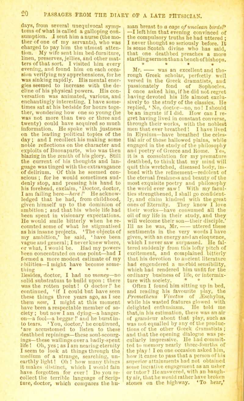 days, from several unequivocal .syiii]> toiiis of what is called a palloping con- sumption. I seat him a nurse (tlie mo- ther of one of my servants), who was charged to pay him tlie utmost atten- tion. My wife sent him bed-fiirnitnre, linen, preserves, jellies, and other mat- ters of that sort. I visited him every evening, and found him on each occa- siim verifying niy appreliensions, for he ■was sinking rapidly. His mental ener- gies seemed to increase with the de- cline of his physical powers. His con- versation was animated, various, and enchantingly interesting. I have some- times sat at his bedside for hours toge- ther, wondering how one so young (he was not more than two or three and twenty) could have acquired so much information. He spoke with justness on the leading political topics of the day; and I recollect his making some noble reflections on the character and exploits of Buonaparte, who was tlien blazing in the zenith of his glory. Still the current of liis thouglits and lan- guage was tinged with tlie extravagance of delirium. Of this he seemed con- scious ; for he would sometimes sud- denly stop, and pressing his hand to liis forehead, exclaim, ' Doctor, doctor, I am failing here—hete !' He acknow- ledged that he had, from childhood, given himself up to tlie dominion of ambition ; and that his whole life had been spent in visionary expectations. He would smile bitterly when he re- counted some of wliat he stigmatised as his insane projects. 'The objects of my ambition,' he said, 'have been vague and general; I neverknew wliere, or what, I would be. Had my powers been concentrated on one point—had I formed a more modest estimate of ray iibilities—I might have become some- tliing » • . . liesides, doctor, I had no mojiev—no solid substratum to build upon ; there was the rotten point! O doctor!' he continued, 'if I could but have seen these things three years ago, as I see them 71010, I might at this moment have been a respectable member of so- ciety ; but now I am dying—a hanger- on—a fool—a beggar !' and he burst in- to tears. 'You, doctor,' he continued, 'are accustomed to listen to these deathbed repining.s—these soul-sconrg- ings—these wailingsovera badly-spent life 1 Oil, yes ; as I am neai ing eternity I seem to look at things tlirough the medium of a strange, searcliing, un- earthly light! Oil! how many thiiiss it makes distinct, wliicli I wimhl fain have forgotten for ever ! Do you re- collect the terrible language of Scrip- ture, doctor, which compares the hu- man breast to a cage of wiclean btrdkP —I left him that evening convinced of the compulsory truths he had uttered ; I never thought so seriously before. It is some Scotch divine who has said, tliat one deathbed preaches a more startling sermon than a bench of bishops, « » • • Mr. was an excellent and tho- rough Greek scholar, perfectly well versed in the Greek dramatists, and passionately fond of Sophocles. I once asked him, if he did not regret having devoted his life almost exclu- sively to the study of the classics. He replied, ' No, doctor—no, no! I should bean insrate if I did. How caul re- gret having lived in constant converse, through their works, with the noblest men tliat ever breathed ! I have lived j in Elysium—have breathed the celes- tial air of those hallowed plains, while engaged in the stiuly of the philosophy anil poetry of Greece and Rome. Yes, it is a consolation for my jiremature deathbed, to think that my mind will quit this wretched, diseased body, im- bued with the refinement—redolent of the eternal freshness and beauty of the most exquisite poetry and philosophy the world ever saw ! With my facul- ties strengthened, I shall go confident- ly, and claim kindred with the great ones of Eternity. They know I love their works—have consumed all the oil of my life in their study, and they will welcome their son—their disciple.' ni as he was, Mr. uttered these sentiments in the very words I have given, with an energy and an eloquence, which I never saw surpassed. He fal- tered suddenly from this lofty pitch of excitement, and complained bitterly that his devotion to ancient literature had engendered a morbid sensibility, which had rendered him unfit for the ordinary business of life, or intermix- ture with society. « • « Often I found him sitting up in bed, and reading his favourite )ilay, the Prometheus Vinctus of ^Eschylus, while his wasted features glowed with delighted enthusiasm. He told me that.in his estimation, there was an air of grandeur about that play, such as was not equalled by any of the produc- tions of the other Greek dramatists; and that the opening dialogue was pe- culiarly impressive. He had commit- ted to memory nearly three-fourths of the play ! I on one occasion asked him, how it came to pass that a jicrson of his sujicrior attainments had not obtained some Inciative engagement as an usher or tutor? He answered, with an haugh- ty air, that he would rather have broken stones on the highway. 'To hear,'