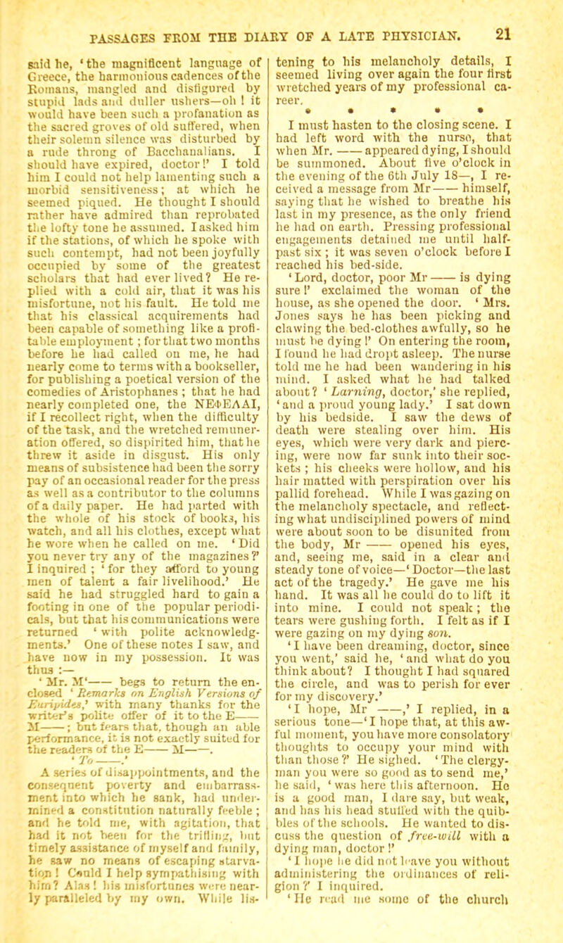 said he, ' the magnificent language of Greece, the harmonious cadences of the Koinans, mangled and disfigured by stupid lads and duller ushers—oil I it would have been such a profanation as the sacred groves of old suffered, when their solemn silence was disturbed by a rude throng of Bacchanalians. I should have expired, doctor!' I told him I could not help lamenting such a morbid sensitiveness; at which he seemed piqued. He thought I should rather have admired than reprobated tliC lofty tone he assumed. lasljed him if the stations, of which he spol<e with such contempt, had not been joyfully occupied by some of the greatest scholars that had ever lived? Here- plied with a cold air, that it was his misfortune, not his fault. He told nie that his classical acquirements had been capable of something like a profi- table employment ; for that two months before he had called on me, he had nearly come to terms with a bookseller, for publishing a poetical version of the comedies of Aristophanes ; that he had nearly completed one, the NE<1>EAAI, if I recollect right, when the difficulty of the task, and the wretched remuner- ation offered, so dispirited him, tliatlie threw it aside in disgust. His only means of subsistence had been tlie sorry pay of an occasional reader for the press as well as a contributor to the columns of a daily paper. He had parted with the whole of his stock of books, his watch, and all his clothes, except what he wore when he called on me. ' Did you never try any of the magazines?' I inquired ; ' for they afford to young men of talent a fair livelihood.' He said he had struggled hard to gain a footing in one of tlie popular periodi- cals, but that his communications were returned ' with polite acknowledg- ments.' One of these notes I saw, and have now in my possession. It was thus :— ' Mr. M' begs to return the en- closed ' Remarks on English Versions of E'lrii/ides,' with many thanks for the ■writt-r's polite offer of it to the E 11 ; but fpars that, though an able performance, it is not exactly suited for the readers of the E M . • To . A series of di.sajipointments, and the consequent poverty and embarrass- ment into which he sank, )iad umlei-- mined a constitution naturally fi'eble ; and he told me, with agitation, that had it not been for the trifliu/, but timely assistance of myself and family, he saw no means of escaping slarva- tioji! Oald I help sympatliising with him? Alas! iiis misfortunes wi;re near- ly paralleled by my own, Wliile lis- tening to his melancholy details, I seemed living over again the four first wretched years of my professional ca- reer, • * • • • I must hasten to the closing scene. I had left word with the nurso, that when Mr. appeared dying, I should be summoned. About live o'clock in the evening of the 6th July IS—, I re- ceived a message from Mr himself, saying tliat he wished to breathe his last in my presence, as the only friend he had on earth. Pressing professional engagements detained me until half- past six ; it was seven o'clock before I reached his bed-side. ' Lord, doctor, poor Mr is dying sure!' exclaimed tlie woman of the house, as she opened the door. ' Mrs. Jones says he has been picking and clawing the bed-clothes awfully, so he must be dying 1' On entering the room, I found he had dropt asleep. The nurse told me he had been wandering in his mind. I asked what he had talked about? ' Laming, doctor,' she replied, 'and a proud young lady.' I sat down by his bedside. I saw the dews of death were stealing over him. His eyes, which were very dark and pierc- ing, were now far sunk into their soc- kets ; his cheeks were hollow, and his hair matted with perspiration over his pallid forehead. While I was gazing on the melancholy spectacle, and reflect- ing what undisciplined powers of mind were about soon to be disunited from the body, Mr ■ opened his eyes, and, seeing me, said in a clear an(l steady tone of voice—' Doctor—tlie last act of the tragedy.' He gave me his hand. It was all he could do to lift it into mine. I could not speak ; the tears were gushing forth. I felt as if I were gazing on my dying son. 'I have been dreaming, doctor, since you went,' said he, ' and what do you think about? I thought I had squared the circle, and was to perish for ever for my discovery.' 'I hope, Mr ,' I replied, in a serious tone—'I hope that, at this aw- ful moment, you have more consolatory thoughts to occupy your mind with than those?' He sighed. 'The clergy- man you were so good as to send me,' he said, ' was here tliis afternoon. Ho is a good man, I dare say, but weak, and has his head stuffed witli the quib- bles of the schools. He wanted to dis- cuss the question of free-will with a dying man, doctor!' ' I liope lie did not h'ave you without administering the ordinances of reli- gion ?' I inquired. ' He n ad me some of the church