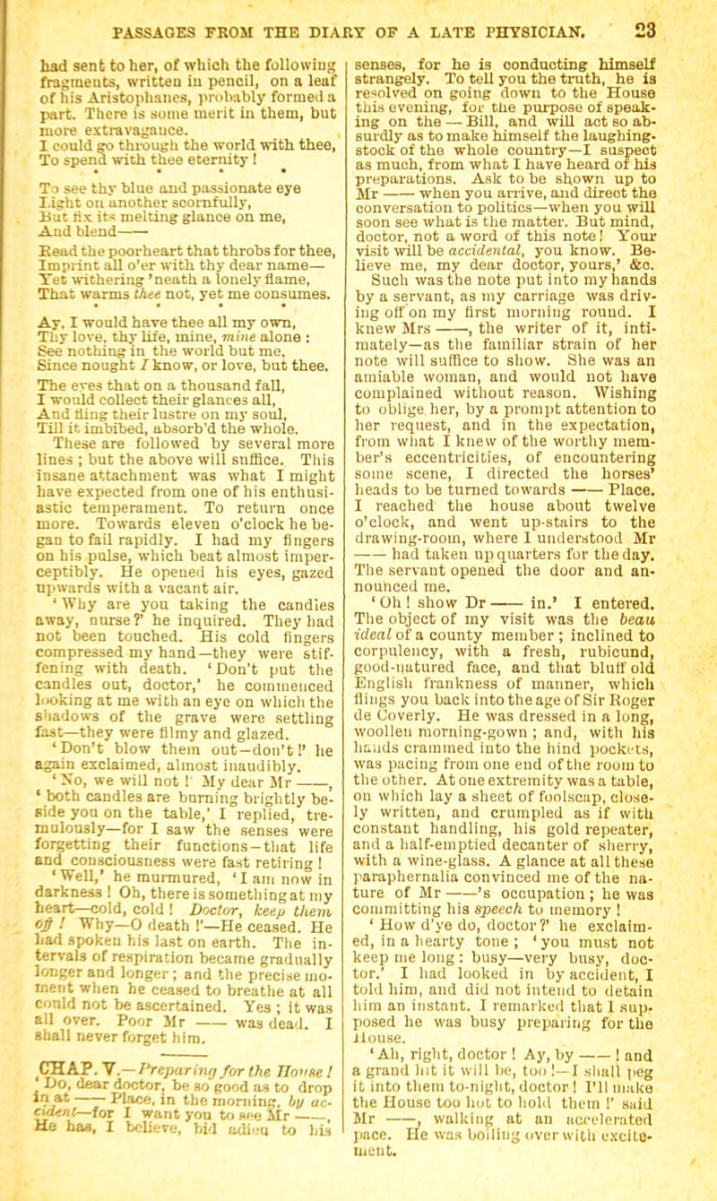 bad sent to her, of which the following fragments, written in pencil, on a leaf of his Aristoplinncs, pmlKibly formed a part. There is some merit in them, but more extravagance. I could go through the world with thee, To spend with thee eternity ! To see thy blue and passionate eye I.ight on another scornfully, But its melting glance on me, And blend Eead the poorheart that throbs for thee. Imprint all o'er with thy dear name— Tet withering 'neath a lonely flame, That warms thee not, yet me consumes. Ay, I would haTe thee all my own, Thy love, thy life, mine, mine alone : See nothing in the world but me, Since nought / know, or love, but thee. The eyes that on a thousand fall, I would collect their glanc es all, And tling their lustre on my soul, Till it imbibed, absorb'd the whole. Tliese are followed by several more lines ; but the above will suffice. This insane attachment was what I might have expected from one of his enthusi- astic temperament. To return once more. Towards eleven o'clock he be- gan to fail rapidly. I had my fingers on his pulse, which beat almost imper- ceptibly. He opened his eyes, gazed upwards with a vacant air. ' Why are you taking the candies away, nnrse? he inquired. They had not been touched. His cold fingers compressed my hand—they were stif- fening with death. 'Don't put tlie candles out, doctor,' he commenced looking at me with an eye on whicli the shadows of the grave were settling fast—they were filmy and glazed. 'Don't blow them out—don't!' he again exclaimed, almost inaudibly. ' No, we will not ! My dear Mr , ' both candles are burning brightly be- side you on the table,' I replied, tre- mulously—for I saw the senses were forgetting their functions-tliat life and consciousness were fast retiring ! ' Well,' he murmured, 'I am now in darkness ! Oh, there issometliingat my heart—cold, cold ! Doctor, keep them ! Why—0 death !'—He ceased. He had spoken his last on earth. Tlie in- tervals of respiration became gradually longer and longer; and the precise mo- ment when he cea.sed to breathe at all conld not be ascertained. Yes ; it was all over. Poor Mr was deail. I shall never forget him. ^CHAP. Y.—Preparinrj for the Jlonse 1 _ Do, dear doctor, be bo good as to drop in at Place, in the rnoniing, by ac- cuUnt—toT 1 want you to see Mr , He haa, I U-lieve, bid oAv-.u to his senses, for he is conducting himself strangely. To tell you the truth, he is resolved on going down to the House tills evening, for the pui'pose of speak- ing on the — Bill, and will act so ab- surdly as to make himself the laughing- stock of the whole country-1 suspect as much, from what I have heard of his preparations. Ask to be shown up to Mr when you arrive, and direct the conversation to politics—when you will soon see what is the matter. But mind, doctor, not a word of this note! Your visit will be accidental, you know. Be- lieve me, my dear doctor, yours,' &c. Such was the note put into my hands by a servant, as my carriage was driv- ing olf on my first morning round. I knew Mrs , the writer of it, inti- mately—as tlie familiar strain of her note will suffice to show. She was an amiable woman, and would not have complained without reason. AVishing to oblige her, by a prompt attention to her request, and in the expectation, from wliat I knew of the wortliy mem- ber's eccentricities, of encountering some scene, I directed the horses' heads to be turned towards Place. I reached the house about twelve o'clock, and went upstairs to the drawing-room, where I understood Mr had taken up quarters fur the day. The servant opened the door and an- nounced me. ' Oh ! show Dr in.' I entered. Tlie object of my visit was the beau ideal of a county member ; inclined to corpulency, with a fresh, rubicund, good-natured face, and that bluff old English frankness of manner, which Hiiigs you back into the age of Sir Roger de Coverly. He was dressed in a long, woollen morning-gown ; and, with his h^iiKls crammed iuto the liind pockets, was pacing from one end of the room to the other. At one extremity was a table, on wliich lay a sheet of foolscap, close- ly written, and crumpled as if with constant handling, his gold repeater, and a half-emptied decanter of slierry, with a wine-glass. A glance at all these paraphernalia convinced nie of the na- ture of Mr 's occupation ; he was committing his speech to memory ! ' How d'ye do, doctor?' he exclaim- ed, in a hearty tone ; ' you must not keep me long : busy—very busy, doc- tor.' I had looked in by accident, I told him, and did not intend to detain him an instant. I remarked that 1 sup- posed he was busy preparing for the ilouse. 'Ah, right, doctor ! Ay, by ! and a grand Int it will lie, too I- I sliall (icg it into them to-niglit, doctor 1 PU make the House too liot to hold them 1' suid Mr , walking at an iiccelerated pace. He was boiling overwitli excilo- uicnt.