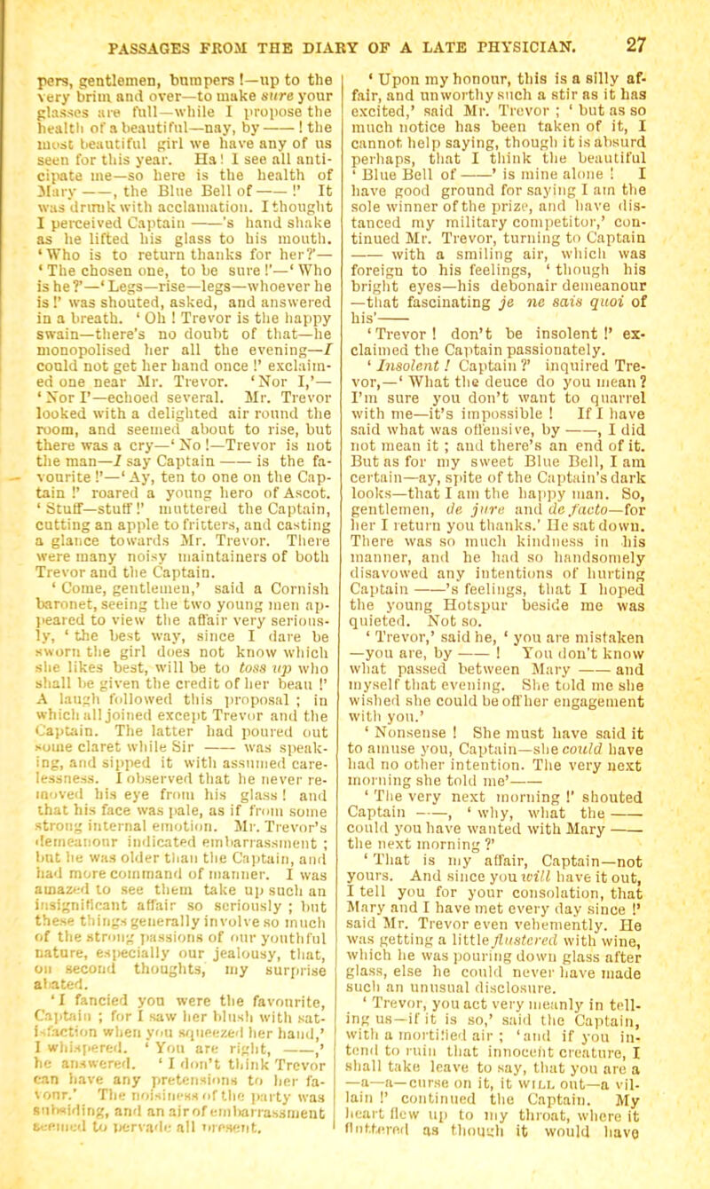 pers, gentlomen, bumpers !—up to the very brim and over—to make sure your glasses ;uf full—wliile I vroiKise the liealtli of a beautiful—nay, by ! the must lieautifiil girl we have any of us seen for this year. Ha! I see all anti- ciimte me—so here is the health of JIary , the Blue Bell of !' It was Jrmikwith acclanuitiou. I thought I perceived Cajitaiu 's hand shake as he lifted his glass to his mouth. 'Who is to return thanks for her?'— ' The chosen one, to be sure !'—' Who is he?'—' Legs—rise—legs—whoever he is !' was shouted, asked, and answered in a breath. ' Oh ! Trevor is tlie happy swain—there's no doubt of that—he monopolised her all the evening—/ conld not get her hand once !' exclaim- ed one near Mr. Trevor. 'Nor I,'— ' Xor I'—echoed several. Mr. Trevor looked with a delighted air round the room, and seemed about to rise, but there was a cry—' Xo !—Trevor is not the man—I say Captain is the fa- vourite !'—'Ay, ten to one on tlie Cap- tain !' roared a young hero of Ascot. ' Stuff—stutf !' muttered the Captain, cutting an apple to fritters, and casting a glance towards Mr. Trevor. Tliere were many noisy maintainers of both Trevor and the Captain. ' Come, gentlemen,' said a Cornish baronet, seeing the two young men ap- jieared to view the afl'air very serious- ly, ' the best way, since I dare be sworn the girl does not know which slie likes best, will be to toss up who shall lie given the credit of her beau !' A laugh followed this proposal ; in which all joined except Trevor and the Cajitain. The latter had poured out some claret while Sir was speak- ing, and sipped it with assumed care- lessness. I observed that he never re- moved his eye from his glass ! and that his face was pale, as if from some strong internal emotion. Mr. Trevor's demeanonr indicated embarrassment ; but lie was older tlian the Captain, and had more command of manner. I was amazed to .see them take up such an i.'isigniticant affair so seriously ; but these things generally involve so much of the strong passions of our youthful nature, especially our jealousy, tliat, oil .second thoughts, my surprise abated. ' I fancied yon were the favourite, C.aiit-iii) ; for I saw lier blusli with sat- i-.'action wlien you squeezed her hand,' I wliis[iered. ' You are right, ,' he an.Hwered. ' I don't think Trevor can liave any pretensions to lier fa- vour. The iioisini'Hs of the party was stib<<iding, and an airof embarrassment L •emed to pervadi: all oreseTit. ' I ' Upon ray honour, this is a silly af- fair, and unworthy such a stir as it has e.xcited,' said Mr. Trevor ; ' but as so much notice has been taken of it, I cannot help saying, though it is absurd perhaps, tliat I think the beautiful ' Blue Bell of ' is mine alone ! I have good ground for saying I am the sole winner of the prize, and have dis- tanced my military competitor,' con- tinued Mr. Trevor, turning to Captain with a smiling air, whicli was foreign to his feelings, ' though his bright eyes—his debonair demeanour —that fascinating je nc sais qiioi of his' 'Trevor! don't be insolent!' ex- claimed the Captain passionately. ' Insolent ! Captain ?' inquired Tre- vor,—' What the deuce do you mean? I'm sure you don't want to quarrel with me—it's impossible ! If I have said what was otleusive, by • , I did not mean it ; and there's an end of it. But as for my sweet Blue Bell, I am certain—ay, sjiite of the Captain's dark looks—that I am the happy man. So, gentlemen, de jure and dc facto—toT her I return you thanks.' He sat down. There was sn much kindness in his manner, and he had so handsomely disavowed any intentiiuis of hurting Captain ——'s feelings, that I hoped tlie young Hotspur beside me was quieted. Not so. ' Trevor,' said he, ' you are mistaken —you are, by ! You don't know what passed between Mary and myself that evening. Slie told me she wished she could be offher engagement with you.' ' Nonsense ! She must have said it to amuse you. Captain—she coM?d have had no other intention. The very next morning she told me' ' Tlie very next morning !' shouted Captain , ' why, what the could you have wanted with Mary the next morning ?' ' That is my affair. Captain—not yours. And since you icill have it out, I tell you for your consolation, that Mary and I have met every day since !' said Mr. Trevor even vehemently. He was getting a little flustered with wine, which he was pouring down glass after glass, else he could never have made sucli an unusual disclosure. ' Trevor, you act very meanly in tell- ing us—if it is so,' said the Captain, with a mortiiied air ; 'and if you in- tend to ruin that innoceiit creature, I shall take leave to say, that you are a —a—a—curse on it, it will out—a vil. lain !' continued the Captain. My heart flew up to my tliroat, where it fluttered as thouudi it would have